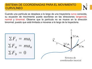 COORDENADAS NORMALES Y TANGENCIALES
Cuando una partícula se desplaza a lo largo de una trayectoria curva conocida,
su ecuación de movimiento puede escribirse en las direcciones tangencial,
normal y binormal. Observe que la partícula no se mueve en la dirección
binormal, puesto que está limitada a moverse a lo largo de la trayectoria.
SISTEMA DE COORDENADAS PARA EL MOVIMIENTO
CURVILÍNEO
 