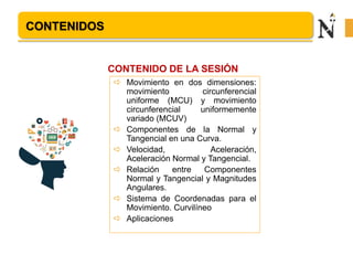 CONTENIDOS
 Movimiento en dos dimensiones:
movimiento circunferencial
uniforme (MCU) y movimiento
circunferencial uniformemente
variado (MCUV)
 Componentes de la Normal y
Tangencial en una Curva.
 Velocidad, Aceleración,
Aceleración Normal y Tangencial.
 Relación entre Componentes
Normal y Tangencial y Magnitudes
Angulares.
 Sistema de Coordenadas para el
Movimiento. Curvilíneo
 Aplicaciones
CONTENIDO DE LA SESIÓN
 