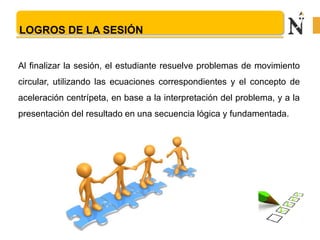 LOGROS DE LA SESIÓN
Al finalizar la sesión, el estudiante resuelve problemas de movimiento
circular, utilizando las ecuaciones correspondientes y el concepto de
aceleración centrípeta, en base a la interpretación del problema, y a la
presentación del resultado en una secuencia lógica y fundamentada.
 