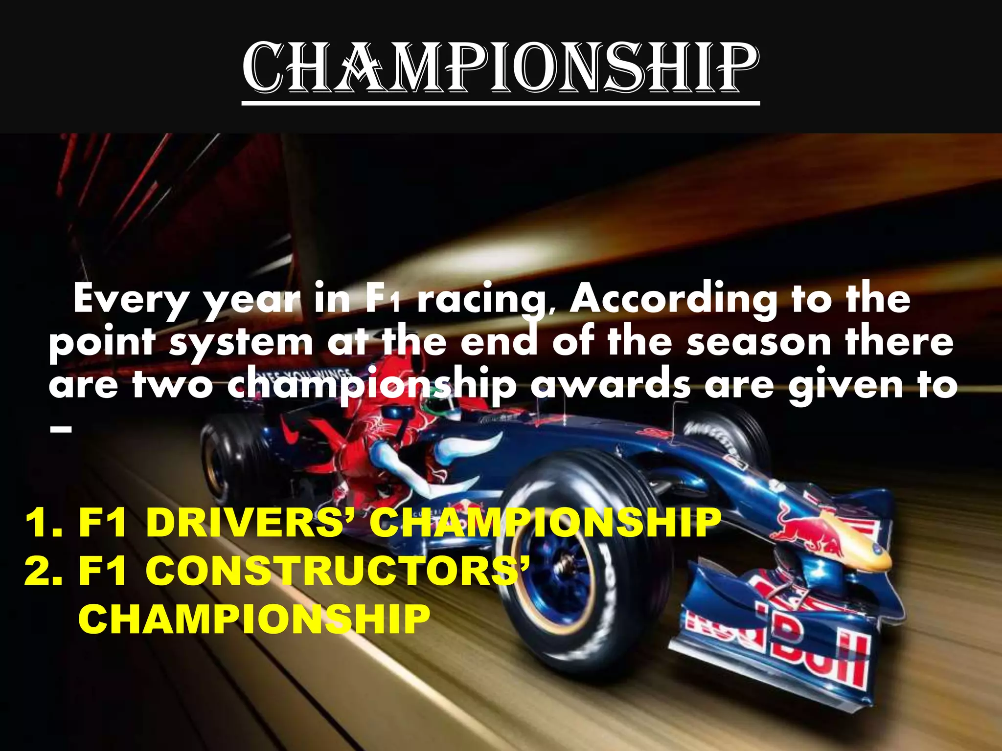 CHAMPIONSHIP
Every year in F1 racing, According to the
point system at the end of the season there
are two championship awards are given to
–
1. F1 DRIVERS’ CHAMPIONSHIP
2. F1 CONSTRUCTORS’
CHAMPIONSHIP
 