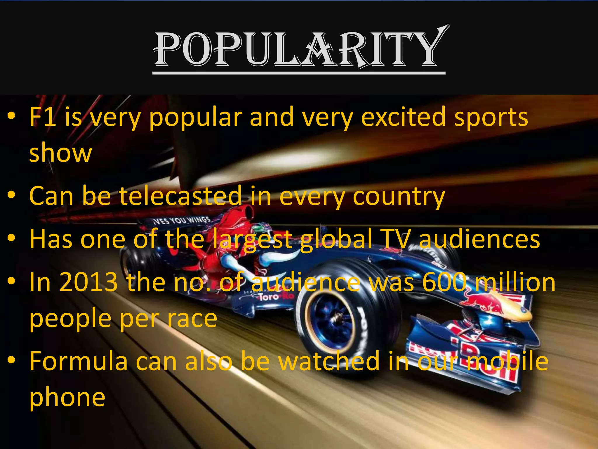 POPULARITY
• F1 is very popular and very excited sports
show
• Can be telecasted in every country
• Has one of the largest global TV audiences
• In 2013 the no. of audience was 600 million
people per race
• Formula can also be watched in our mobile
phone
 