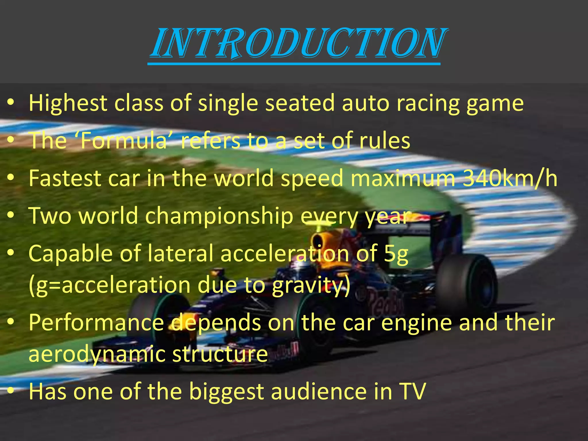 INTRODUCTION
• Highest class of single seated auto racing game
• The ‘Formula’ refers to a set of rules
• Fastest car in the world speed maximum 340km/h
• Two world championship every year
• Capable of lateral acceleration of 5g
(g=acceleration due to gravity)
• Performance depends on the car engine and their
aerodynamic structure
• Has one of the biggest audience in TV
 