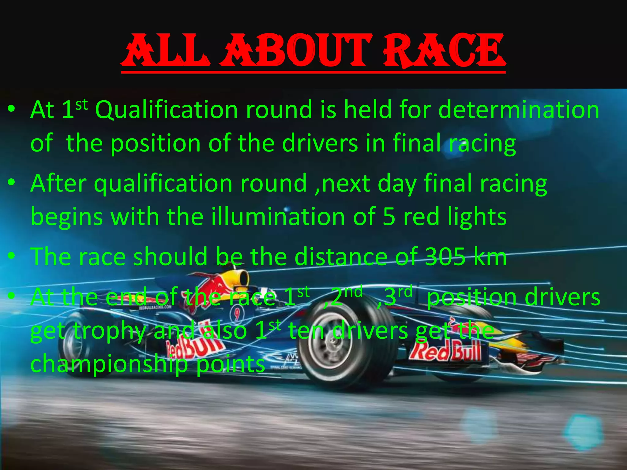 ALL ABOUT RACE
• At 1st Qualification round is held for determination
of the position of the drivers in final racing
• After qualification round ,next day final racing
begins with the illumination of 5 red lights
• The race should be the distance of 305 km
• At the end of the race 1st ,2nd ,3rd position drivers
get trophy and also 1st ten drivers get the
championship points
 