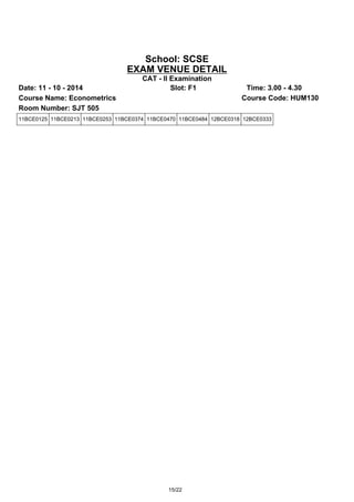School: SCSE 
EXAM VENUE DETAIL 
CAT - II Examination 
Date: 11 - 10 - 2014 Slot: F1 Time: 3.00 - 4.30 
Course Name: Econometrics Course Code: HUM130 
Room Number: SJT 505 
11BCE0125 11BCE0213 11BCE0253 11BCE0374 11BCE0470 11BCE0484 12BCE0318 12BCE0333 
15/22 
 