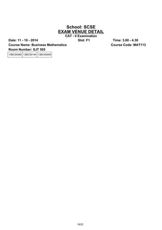 School: SCSE 
EXAM VENUE DETAIL 
CAT - II Examination 
Date: 11 - 10 - 2014 Slot: F1 Time: 3.00 - 4.30 
Course Name: Business Mathematics Course Code: MAT113 
Room Number: SJT 505 
13BCS0080 13BCS0144 13BCS0009 
19/22 
 
