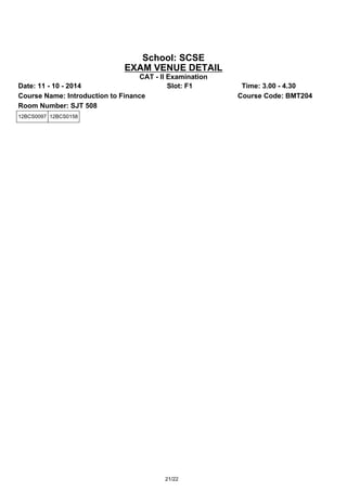 School: SCSE 
EXAM VENUE DETAIL 
CAT - II Examination 
Date: 11 - 10 - 2014 Slot: F1 Time: 3.00 - 4.30 
Course Name: Introduction to Finance Course Code: BMT204 
Room Number: SJT 508 
12BCS0097 12BCS0158 
21/22 
 