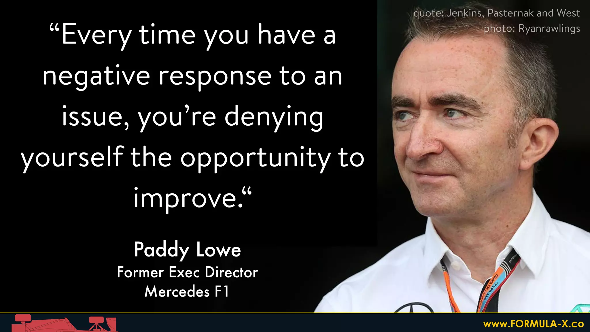 “Every time you have a
negative response to an
issue, you’re denying
yourself the opportunity to
improve.“
Paddy Lowe
Former Exec Director
Mercedes F1
quote: Jenkins, Pasternak and West
photo: Ryanrawlings
www.FORMULA-X.co
 