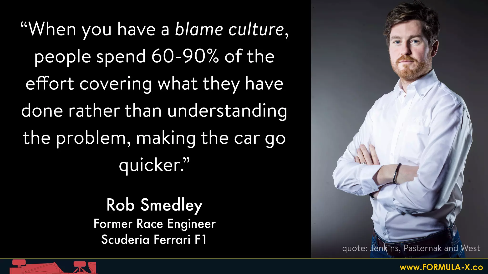 “When you have a blame culture,
people spend 60-90% of the
effort covering what they have
done rather than understanding
the problem, making the car go
quicker.”
Rob Smedley
Former Race Engineer
Scuderia Ferrari F1
quote: Jenkins, Pasternak and West
www.FORMULA-X.co
 