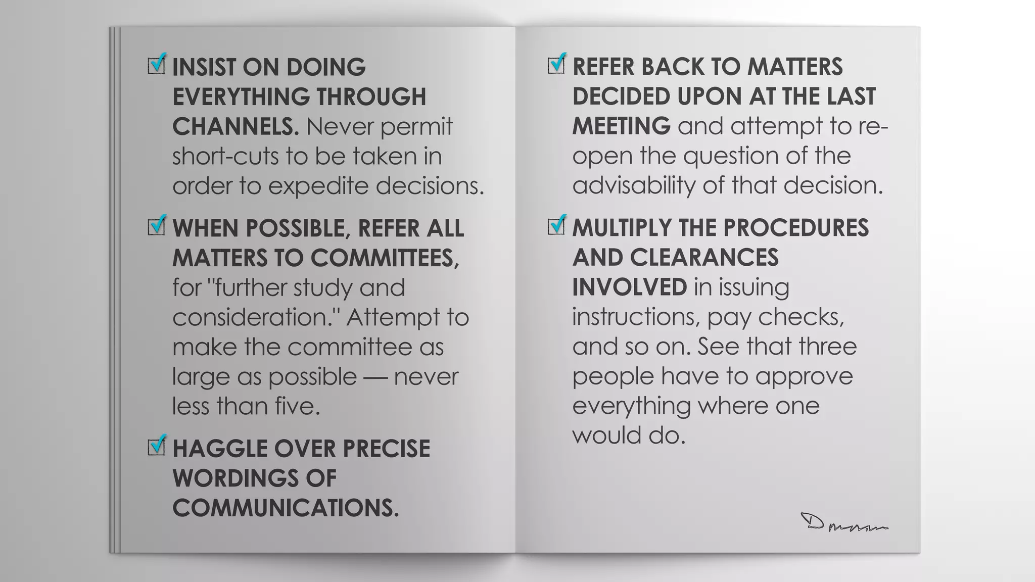 INSIST ON DOING
EVERYTHING THROUGH
CHANNELS. Never permit
short-cuts to be taken in
order to expedite decisions.
WHEN POSSIBLE, REFER ALL
MATTERS TO COMMITTEES,
for "further study and
consideration." Attempt to
make the committee as
large as possible — never
less than five.
HAGGLE OVER PRECISE
WORDINGS OF
COMMUNICATIONS.
✓
✓
✓
REFER BACK TO MATTERS
DECIDED UPON AT THE LAST
MEETING and attempt to re-
open the question of the
advisability of that decision.
MULTIPLY THE PROCEDURES
AND CLEARANCES
INVOLVED in issuing
instructions, pay checks,
and so on. See that three
people have to approve
everything where one
would do.
✓
✓
 
