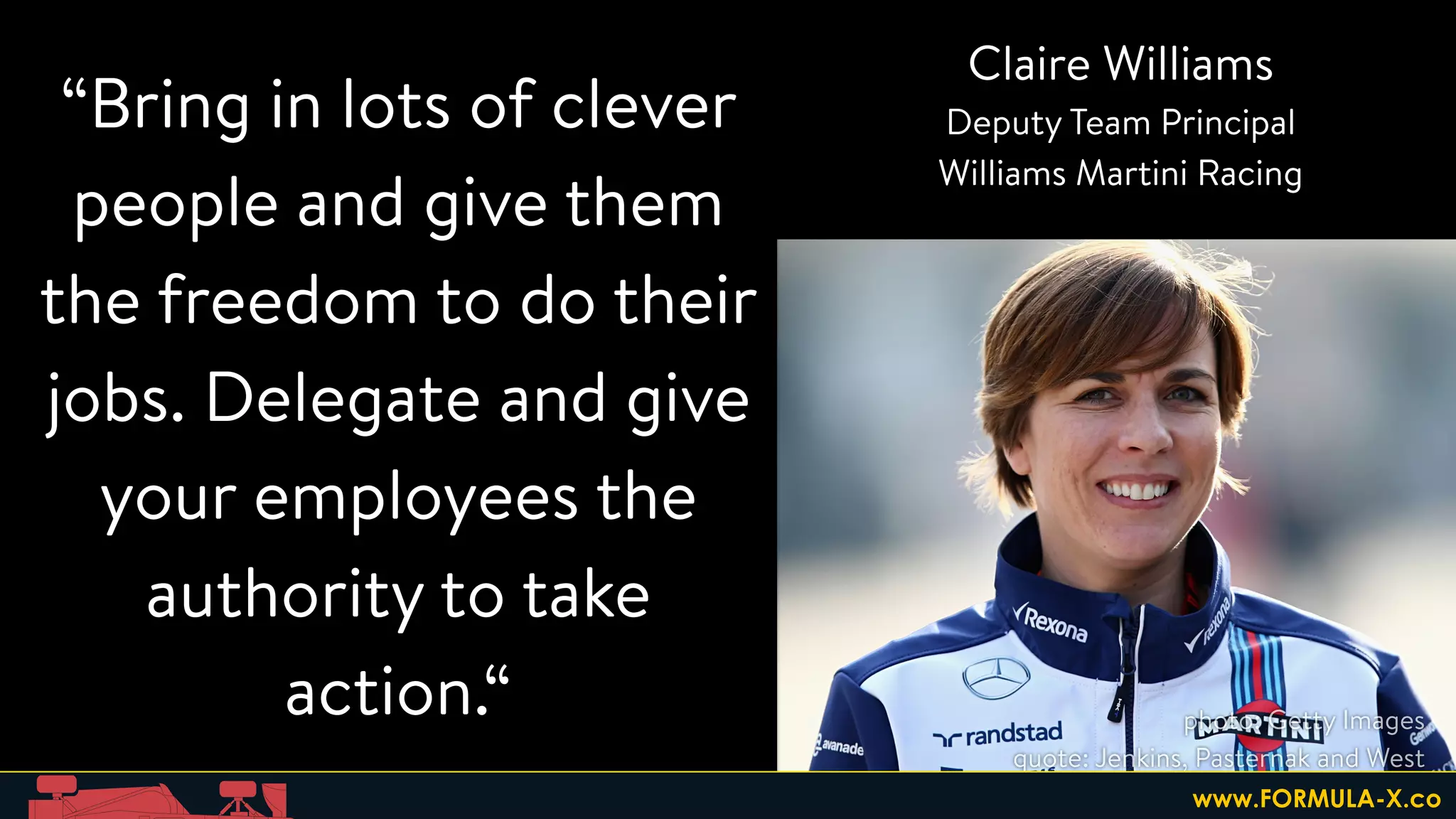 “Bring in lots of clever
people and give them
the freedom to do their
jobs. Delegate and give
your employees the
authority to take
action.“
Claire Williams
Deputy Team Principal
Williams Martini Racing
photo: Getty Images
quote: Jenkins, Pasternak and West
www.FORMULA-X.co
 