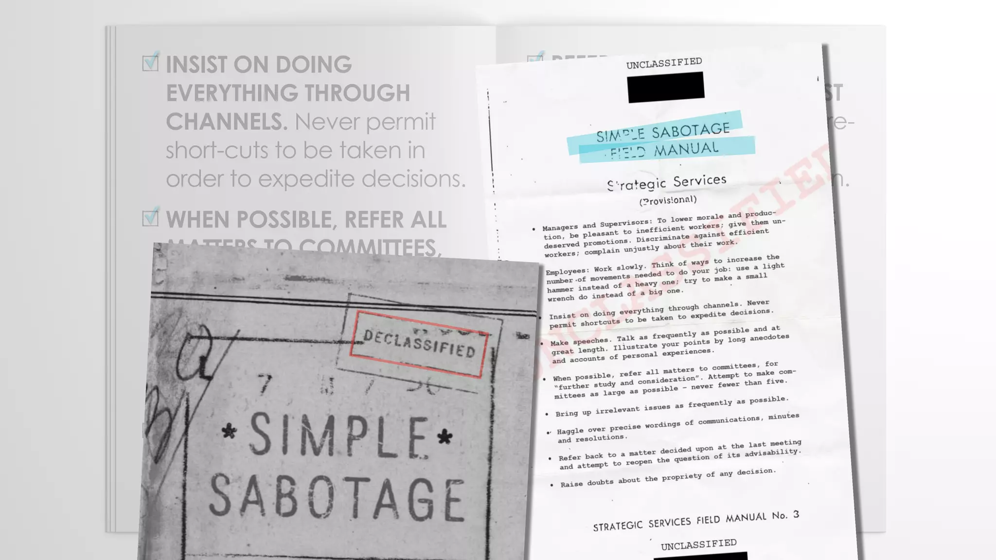 INSIST ON DOING
EVERYTHING THROUGH
CHANNELS. Never permit
short-cuts to be taken in
order to expedite decisions.
WHEN POSSIBLE, REFER ALL
MATTERS TO COMMITTEES,
for "further study and
consideration." Attempt to
make the committee as
large as possible — never
less than five.
HAGGLE OVER PRECISE
WORDINGS OF
COMMUNICATIONS.
✓
✓
✓
REFER BACK TO MATTERS
DECIDED UPON AT THE LAST
MEETING and attempt to re-
open the question of the
advisability of that decision.
MULTIPLY THE PROCEDURES
AND CLEARANCES
INVOLVED in issuing
instructions, pay checks,
and so on. See that three
people have to approve
everything where one
would do.
✓
✓
 