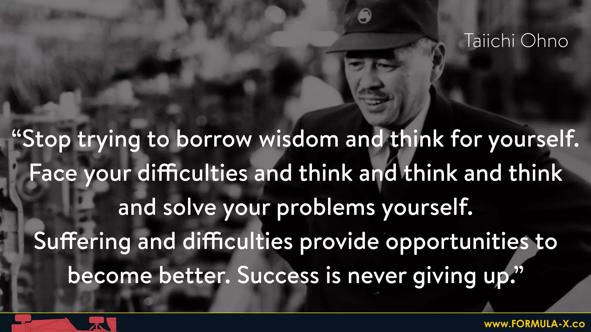 “Stop trying to borrow wisdom and think for yourself.
Face your difficulties and think and think and think
and solve your problems yourself.
Suffering and difficulties provide opportunities to
become better. Success is never giving up.” 
Taiichi Ohno
www.FORMULA-X.co
 