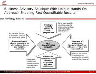 Executive Summary


Business Advisory Boutique With Unique Hands-On
Approach Enabling Fast Quantifiable Results
F1 Strategy Overview

                                                                            Generates feasible
                                                        Strategic           solutions creating
                                                         thinking           strategic advantage
                                                        combined            and marketable
                                                           with             added value
                                                       pragmatism
      Accelerates design
      of solutions through
      iterations and pilots

           Partnership with                                                                    Leverage of
            Partnership with                                                                     Leverage of
        clients to execute on                             FAST                                  proprietary
         clients to execute on                             FAST                                  proprietary
        a hypothesis-driven                          QUANTIFIABLE                         framework involving
          a hypothesis-driven                         QUANTIFIABLE                          framework involving
             and iterative                              RESULTS                           different levels of the
              and iterative                              RESULTS                           different levels of the
              approach                                                                         organization
                approach                                                                        organization

                                                                                                 Ensures successful
                                                                                                 transition from
                                                Sustainable                                      strategy formulation
                                                 Sustainable
                                              implementation                                     to strategy execution
                               Generates       implementation
                                                  through
                               sustainable         through
                                                proprietary
                               momentum and      proprietary
                                                 software
                               ensures client      software
                                                implements
                                                 implements
                               ownership

© Copyright 2009. F1 Strategy, LLC. All rights reserved. Printed on Tuesday, November 17, 2009                       Page 3
 