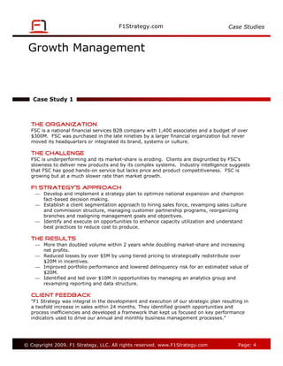 Case Studies



 Growth Management



   Case Study 1



   The Organization
   FSC is a national financial services B2B company with 1,400 associates and a budget of over
   $300M. FSC was purchased in the late nineties by a larger financial organization but never
   moved its headquarters or integrated its brand, systems or culture.

   The Challenge
   FSC is underperforming and its market-share is eroding. Clients are disgruntled by FSC’s
   slowness to deliver new products and by its complex systems. Industry intelligence suggests
   that FSC has good hands-on service but lacks price and product competitiveness. FSC is
   growing but at a much slower rate than market growth.

   F1 Strategy’s Approach
     Develop and implement a strategy plan to optimize national expansion and champion
      fact-based decision making.
     Establish a client segmentation approach to hiring sales force, revamping sales culture
      and commission structure, managing customer partnership programs, reorganizing
      branches and realigning management goals and objectives.
     Identify and execute on opportunities to enhance capacity utilization and understand
      best practices to reduce cost to produce.

   The Results
     More than doubled volume within 2 years while doubling market-share and increasing
      net profits.
     Reduced losses by over $5M by using tiered pricing to strategically redistribute over
      $20M in incentives.
     Improved portfolio performance and lowered delinquency risk for an estimated value of
      $20M.
     Identified and led over $10M in opportunities by managing an analytics group and
      revamping reporting and data structure.

   Client Feedback
   "F1 Strategy was integral in the development and execution of our strategic plan resulting in
   a twofold increase in sales within 24 months. They identified growth opportunities and
   process inefficiencies and developed a framework that kept us focused on key performance
   indicators used to drive our annual and monthly business management processes."




© Copyright 2009. F1 Strategy, LLC. All rights reserved.                                   Page: 4
 