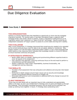 Case Studies



 Due Diligence Evaluation



   Case Study 3



   The Organization
   CalmCo is a strong regional bank that identified an opportunity to move into the mortgage
   origination business. For several years, it has been leveraging Fuego, a regional retail
   mortgage lender with similar values to CalmCo. Fuego is requesting a $3M premium on its
   origination system that it believes is a “state-of-the-art” technology. CalmCo would like an
   independent evaluation of Fuego’s system to assess its current state and long-term viability.

   The Challenge
   After a quick assessment, F1 Strategy discovered that overall security needed to be upgraded
   as the current protocols leave room for data to be corrupted, deleted or transferred. Also,
   Fuego’s system is an old and highly customized system coded in a very unique language that
   relies heavily on key resources which indicates that knowledge transfer is crucial for CalmCo
   to ensure business continuity and growth.

   F1 Strategy’s Approach
     Build a SWAT team of 4 people: Aligning and synchronizing different expertise levels to
      cover all aspects of the assignment.
     Use a decision-tree approach: Ensuring continuous focus on the end-result to perform a
      comprehensive yet fast assessment.
     Assess in detail four major areas: Expandability, business functionality, risk
      management and key resources.

   The Results
     Provided a final assessment that was exhaustive and collective and ensured a fact-based
      decision.
     Performed in-depth analysis around major issues such as security and knowledge
      transfer and proposed different scenarios to mitigate risk.
     Eliminated $3M premium and incorporated an additional $2M price change to account for
      platform conversion.

   Client Feedback
   "Given that we were faced with an important issue to fully understand and appropriately
   reflect in the deal, we were very thrilled that F1 Strategy were on point and helped us through
   this challenge. They thoroughly impressed everyone, and we would not be surprised if we
   ended up working more together in future. F1 Strategy does outstanding work.”




© Copyright 2009. F1 Strategy, LLC. All rights reserved.                                   Page: 6
 