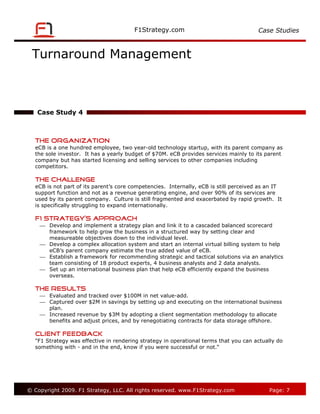 Case Studies



 Turnaround Management



   Case Study 4



   The Organization
   eCB is a one hundred employee, two year-old technology startup, with its parent company as
   the sole investor. It has a yearly budget of $70M. eCB provides services mainly to its parent
   company but has started licensing and selling services to other companies including
   competitors.

   The Challenge
   eCB is not part of its parent’s core competencies. Internally, eCB is still perceived as an IT
   support function and not as a revenue generating engine, and over 90% of its services are
   used by its parent company. Culture is still fragmented and exacerbated by rapid growth. It
   is specifically struggling to expand internationally.

   F1 Strategy’s Approach
     Develop and implement a strategy plan and link it to a cascaded balanced scorecard
      framework to help grow the business in a structured way by setting clear and
      measureable objectives down to the individual level.
     Develop a complex allocation system and start an internal virtual billing system to help
      eCB’s parent company estimate the true added value of eCB.
     Establish a framework for recommending strategic and tactical solutions via an analytics
      team consisting of 18 product experts, 4 business analysts and 2 data analysts.
     Set up an international business plan that help eCB efficiently expand the business
      overseas.

   The Results
     Evaluated and tracked over $100M in net value-add.
     Captured over $2M in savings by setting up and executing on the international business
      plan.
     Increased revenue by $3M by adopting a client segmentation methodology to allocate
      benefits and adjust prices, and by renegotiating contracts for data storage offshore.

   Client Feedback
   "F1 Strategy was effective in rendering strategy in operational terms that you can actually do
   something with - and in the end, know if you were successful or not.“




© Copyright 2009. F1 Strategy, LLC. All rights reserved.                                    Page: 7
 