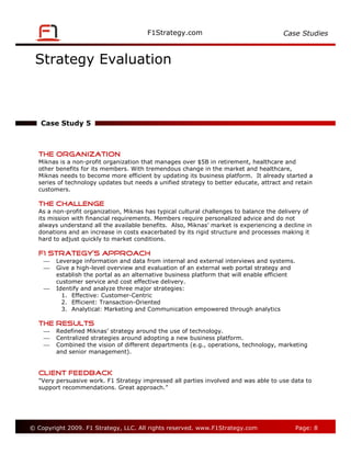 Case Studies



 Strategy Evaluation



   Case Study 5



   The Organization
   Miknas is a non-profit organization that manages over $5B in retirement, healthcare and
   other benefits for its members. With tremendous change in the market and healthcare,
   Miknas needs to become more efficient by updating its business platform. It already started a
   series of technology updates but needs a unified strategy to better educate, attract and retain
   customers.

   The Challenge
   As a non-profit organization, Miknas has typical cultural challenges to balance the delivery of
   its mission with financial requirements. Members require personalized advice and do not
   always understand all the available benefits. Also, Miknas’ market is experiencing a decline in
   donations and an increase in costs exacerbated by its rigid structure and processes making it
   hard to adjust quickly to market conditions.

   F1 Strategy’s Approach
        Leverage information and data from internal and external interviews and systems.
        Give a high-level overview and evaluation of an external web portal strategy and
         establish the portal as an alternative business platform that will enable efficient
         customer service and cost effective delivery.
        Identify and analyze three major strategies:
           1. Effective: Customer-Centric
           2. Efficient: Transaction-Oriented
           3. Analytical: Marketing and Communication empowered through analytics

   The Results
        Redefined Miknas’ strategy around the use of technology.
        Centralized strategies around adopting a new business platform.
        Combined the vision of different departments (e.g., operations, technology, marketing
         and senior management).


   Client Feedback
   "Very persuasive work. F1 Strategy impressed all parties involved and was able to use data to
   support recommendations. Great approach.”




© Copyright 2009. F1 Strategy, LLC. All rights reserved.                                       Page: 8
 