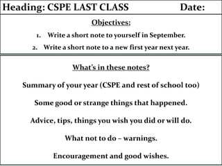 Objectives:
1. Write a short note to yourself in September.
2. Write a short note to a new first year next year.
Heading: CSPE LAST CLASS Date:
What’s in these notes?
Summary of your year (CSPE and rest of school too)
Some good or strange things that happened.
Advice, tips, things you wish you did or will do.
What not to do – warnings.
Encouragement and good wishes.
 