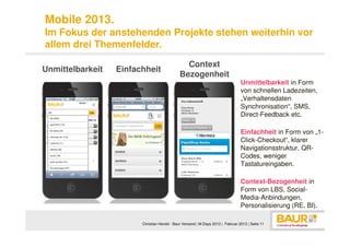 Mobile 2013.
Im Fokus der anstehenden Projekte stehen weiterhin vor
allem drei Themenfelder.
                                               Context
Unmittelbarkeit   Einfachheit
                                             Bezogenheit
                                                                                 Unmittelbarkeit in Form
                                                                                 von schnellen Ladezeiten,
                                                                                 „Verhaltensdaten
                                                                                 Synchronisation“, SMS,
                                                                                 Direct-Feedback etc.

                                                                                 Einfachheit in Form von „1-
                                                                                 Click-Checkout“, klarer
                                                                                 Navigationsstruktur, QR-
                                                                                 Codes, weniger
                                                                                 Tastatureingaben.

                                                                                 Context-Bezogenheit in
                                                                                 Form von LBS, Social-
                                                                                 Media-Anbindungen,
                                                                                 Personalisierung (RE, BI).

                        Christian Herold - Baur Versand | M-Days 2013 | Februar 2013 | Seite 11
 