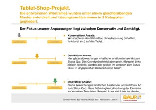 Tablet-Shop-Projekt.
      Die entworfenen Wireframes wurden unter einem gleichbleibenden
      Muster entwickelt und Lösungsansätze immer in 3 Kategorien
      gegliedert.

      Der Fokus unserer Anpassungen liegt zwischen Konservativ und Gemäßigt.
                                        Konservativer Ansatz:
                                        Wir adaptieren den Status Quo ohne Anpassung (inhaltlich,
konservativ            innovativ        funktional, etc.) auf das Tablet.




                                        Gemäßigter Ansatz:
                                        Hier gibt es Abweichungen inhaltlicher und funktionaler Art zum
konservativ            innovativ        Status Quo. Das Grundgerüst bleibt aber gleich. (Beispiel: Links
                                        bleiben Textlinks, werden aber größer im Vergleich zum Status
                                        Quo)     „Angepasst an Bediensituation Tablet“.




                                        Innovativer Ansatz:
                                        Starke Abweichungen inhaltlicher, funktionaler und sichtbarer Art
konservativ            innovativ        zum Status Quo. Neue Bedienlogiken, Anordnung der Elemente
                                        auf einzelnen Templates (Beispiel: Icons statt Links im Header.)


                                   Christian Herold - Baur Versand | M-Days 2013 | Februar 2013 | Seite 12
 