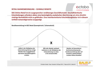 RETAIL RAHMENBEDINGUNG – SCHMALE RENDITE
B2C-Online-Retail ist ein ausgesprochen renditeenges Geschäftsmodel. Geschäftskritische
Entscheidungen erfordern daher eine bestmögliche analytischer Absicherung um eine ohnehin
niedrige Rentabilität nicht zu gefährden. Eine metrikorientierte Entscheidungskultur ist in diesem
Umfeld notwendigerweise ausgeprägt.


Renditeverteilung im B2C Retail (Exemplarisch / Schematisch)




                                                            X
         Selbst in der Reifephase der        90% aller Retailer weltweit                     Retailer mit besonderem
        Unternehmung können einige        realisieren in der Reifephase der                 Sortimentsschwerpunkt, -
         Retailer kein ausgeglichenes         Unternehmung nur etwa                        Kundenausrichtung oder auf
        operatives Geschäftsergebnis             1-5% Umsatzrendite                         einzelnen Ländermärkten,
                    erzielen                                                                 erzielen höhere Renditen




                                         Christian Herold - Baur Versand | M-Days 2013 | Februar 2013 | Seite 22
 
