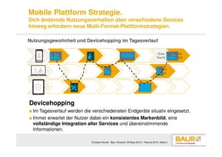 Mobile Plattform Strategie.
Sich ändernde Nutzungsverhalten über verschiedene Devices
hinweg erfordern neue Multi-Format-Plattformstrategien.

Nutzungsgewohnheit und Devicehopping im Tagesverlauf

  Smart                    Weg                             Heim-                          Gute         Gute
            Bad
  phone                    Arbeit                           weg                           Nacht        Nacht


                                                                                           Home-
   PC                                    Arbeit
                                                                                           office


   Tabl            Frühs                                                   Ferns
    et              tück                                                   ehen



Devicehopping
■ Im Tagesverlauf werden die verschiedensten Endgeräte situativ eingesetzt.
■ Immer erwartet der Nutzer dabei ein konsistentes Markenbild, eine
  vollständige Integration aller Services und übereinstimmende
  Informationen.

                              Christian Herold - Baur Versand | M-Days 2013 | Februar 2013 | Seite 3
 