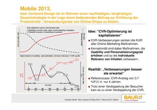 Mobile 2013.
User Centered Design ist im Rahmen einer nachhaltigen, langfristigen
Gesamtstrategie in der Lage einen bedeutenden Beitrag zur Erhöhung der
Produktivität / Umwandlungsrate von Online-Shops zu leisten.

                                                        Idee: “CVR-Optimierung ist
                                                               kapitalisieren“
                                                        ■ CVR-Verbesserungen senken die KUR
                                                          aller Online-Marketing Maßnahmen.
                                                        ■ Kernaktivität sind dabei Maßnahmen, die
                                                          Usability und Personalisierungsgrad
                                                          erhöhen und so die individuelle
                                                          Relevanz von Inhalten verbessern.


                                                        Realität: „Verbesserungen besser
                                                                   als erwartet“
                                                        ■ Referenzcase: CVR-Anstieg von 3.7
                                                          %P.(!) in nur 4 Jahren.
                                                        ■ Trotz einer Verdoppelung der Besucher
                                                          kam es zu einer Verdoppelung der CVR.


                          Christian Herold - Baur Versand | M-Days 2013 | Februar 2013 | Seite 9
 