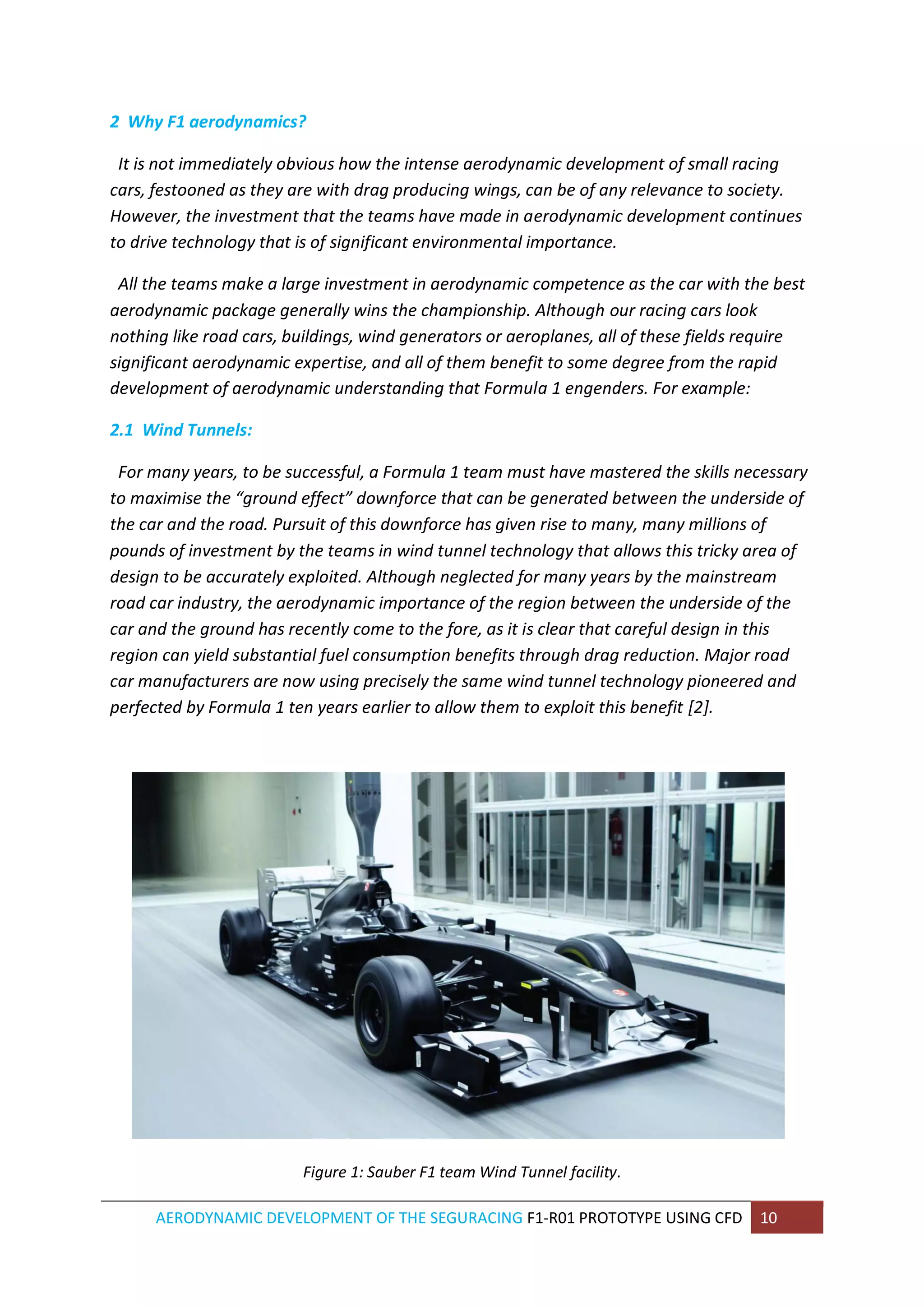 AERODYNAMIC DEVELOPMENT OF THE SEGURACING F1-R01 PROTOTYPE USING CFD 10 
2 Why F1 aerodynamics? 
It is not immediately obvious how the intense aerodynamic development of small racing cars, festooned as they are with drag producing wings, can be of any relevance to society. However, the investment that the teams have made in aerodynamic development continues to drive technology that is of significant environmental importance. 
All the teams make a large investment in aerodynamic competence as the car with the best aerodynamic package generally wins the championship. Although our racing cars look nothing like road cars, buildings, wind generators or aeroplanes, all of these fields require significant aerodynamic expertise, and all of them benefit to some degree from the rapid development of aerodynamic understanding that Formula 1 engenders. For example: 
2.1 Wind Tunnels: 
For many years, to be successful, a Formula 1 team must have mastered the skills necessary to maximise the “ground effect” downforce that can be generated between the underside of the car and the road. Pursuit of this downforce has given rise to many, many millions of pounds of investment by the teams in wind tunnel technology that allows this tricky area of design to be accurately exploited. Although neglected for many years by the mainstream road car industry, the aerodynamic importance of the region between the underside of the car and the ground has recently come to the fore, as it is clear that careful design in this region can yield substantial fuel consumption benefits through drag reduction. Major road car manufacturers are now using precisely the same wind tunnel technology pioneered and perfected by Formula 1 ten years earlier to allow them to exploit this benefit [2]. 
Figure 1: Sauber F1 team Wind Tunnel facility.  