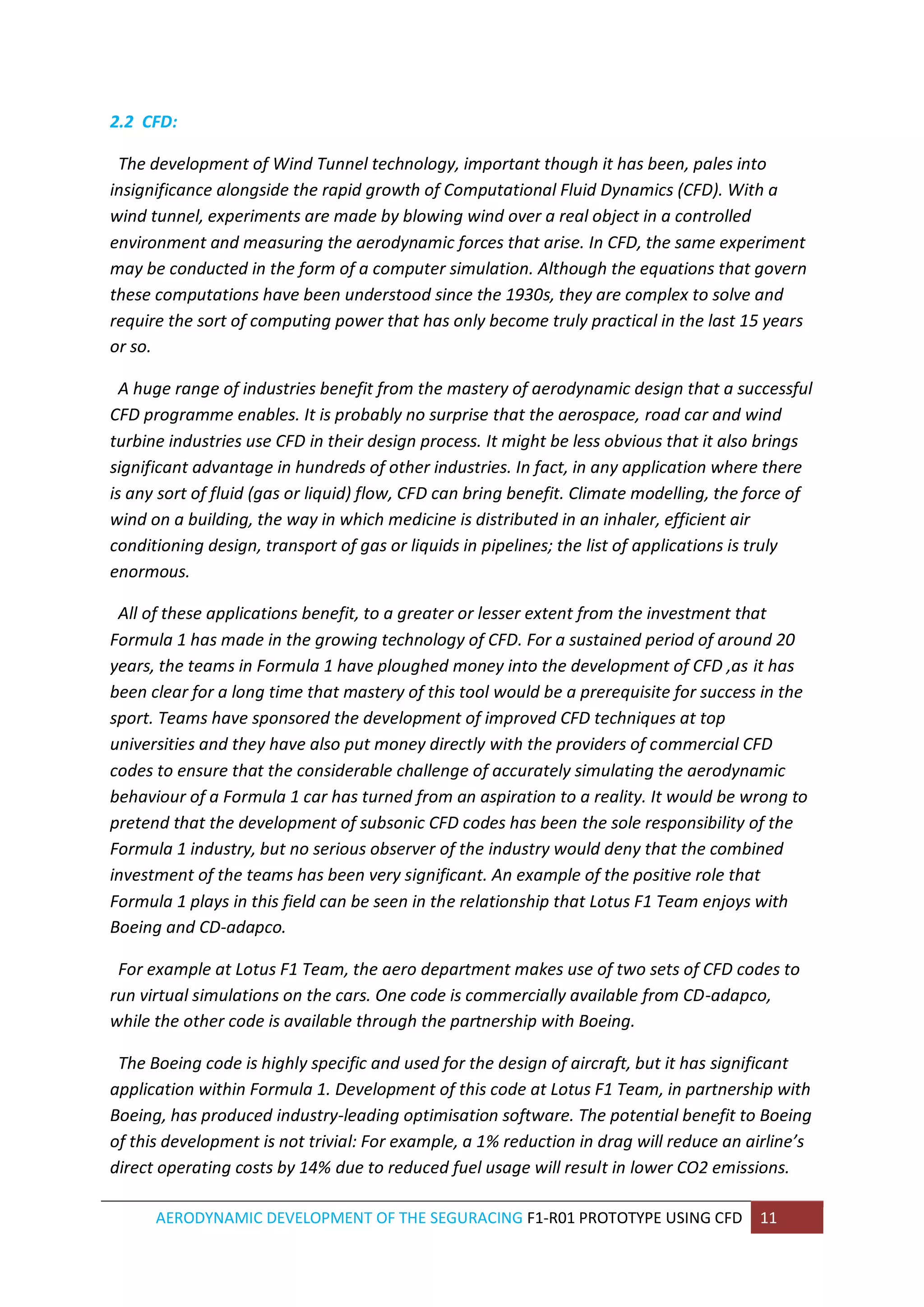 AERODYNAMIC DEVELOPMENT OF THE SEGURACING F1-R01 PROTOTYPE USING CFD 11 
2.2 CFD: 
The development of Wind Tunnel technology, important though it has been, pales into insignificance alongside the rapid growth of Computational Fluid Dynamics (CFD). With a wind tunnel, experiments are made by blowing wind over a real object in a controlled environment and measuring the aerodynamic forces that arise. In CFD, the same experiment may be conducted in the form of a computer simulation. Although the equations that govern these computations have been understood since the 1930s, they are complex to solve and require the sort of computing power that has only become truly practical in the last 15 years or so. 
A huge range of industries benefit from the mastery of aerodynamic design that a successful CFD programme enables. It is probably no surprise that the aerospace, road car and wind turbine industries use CFD in their design process. It might be less obvious that it also brings significant advantage in hundreds of other industries. In fact, in any application where there is any sort of fluid (gas or liquid) flow, CFD can bring benefit. Climate modelling, the force of wind on a building, the way in which medicine is distributed in an inhaler, efficient air conditioning design, transport of gas or liquids in pipelines; the list of applications is truly enormous. 
All of these applications benefit, to a greater or lesser extent from the investment that Formula 1 has made in the growing technology of CFD. For a sustained period of around 20 years, the teams in Formula 1 have ploughed money into the development of CFD ,as it has been clear for a long time that mastery of this tool would be a prerequisite for success in the sport. Teams have sponsored the development of improved CFD techniques at top universities and they have also put money directly with the providers of commercial CFD codes to ensure that the considerable challenge of accurately simulating the aerodynamic behaviour of a Formula 1 car has turned from an aspiration to a reality. It would be wrong to pretend that the development of subsonic CFD codes has been the sole responsibility of the Formula 1 industry, but no serious observer of the industry would deny that the combined investment of the teams has been very significant. An example of the positive role that Formula 1 plays in this field can be seen in the relationship that Lotus F1 Team enjoys with Boeing and CD-adapco. 
For example at Lotus F1 Team, the aero department makes use of two sets of CFD codes to run virtual simulations on the cars. One code is commercially available from CD-adapco, while the other code is available through the partnership with Boeing. 
The Boeing code is highly specific and used for the design of aircraft, but it has significant application within Formula 1. Development of this code at Lotus F1 Team, in partnership with Boeing, has produced industry-leading optimisation software. The potential benefit to Boeing of this development is not trivial: For example, a 1% reduction in drag will reduce an airline’s direct operating costs by 14% due to reduced fuel usage will result in lower CO2 emissions.  