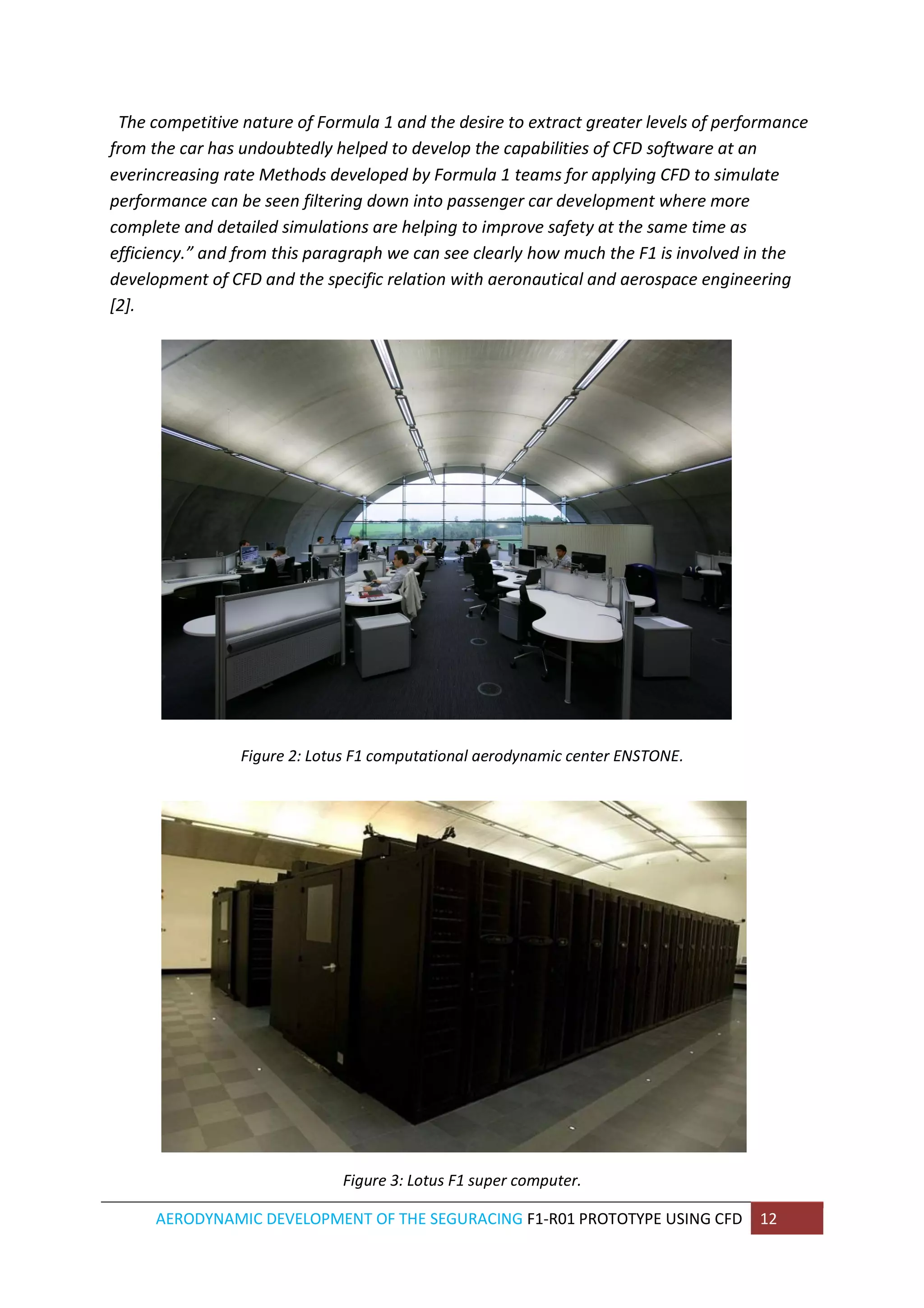 AERODYNAMIC DEVELOPMENT OF THE SEGURACING F1-R01 PROTOTYPE USING CFD 12 
The competitive nature of Formula 1 and the desire to extract greater levels of performance from the car has undoubtedly helped to develop the capabilities of CFD software at an everincreasing rate Methods developed by Formula 1 teams for applying CFD to simulate performance can be seen filtering down into passenger car development where more complete and detailed simulations are helping to improve safety at the same time as efficiency.” and from this paragraph we can see clearly how much the F1 is involved in the development of CFD and the specific relation with aeronautical and aerospace engineering [2]. 
Figure 2: Lotus F1 computational aerodynamic center ENSTONE. 
Figure 3: Lotus F1 super computer.  