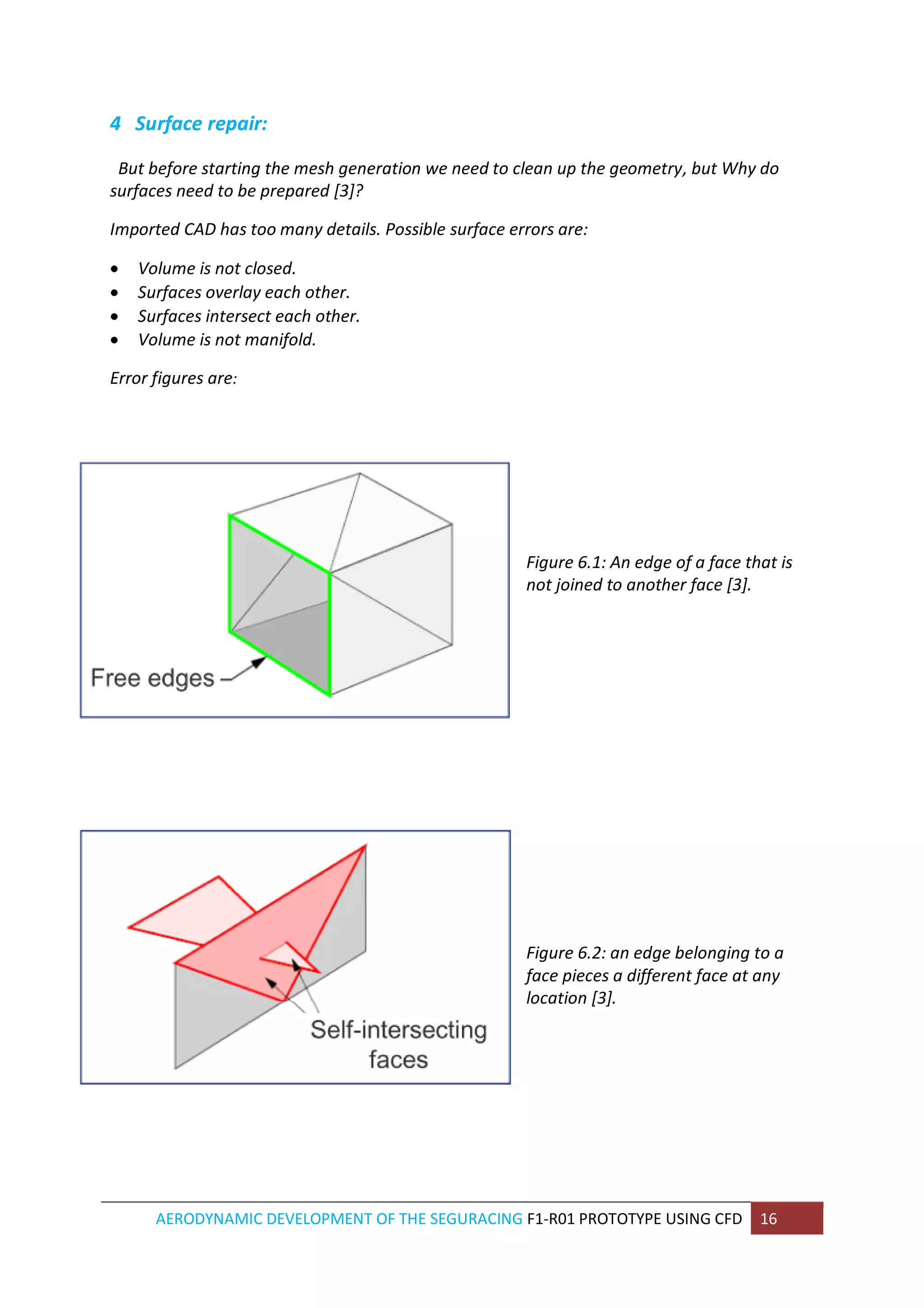 AERODYNAMIC DEVELOPMENT OF THE SEGURACING F1-R01 PROTOTYPE USING CFD 16 
4 Surface repair: 
But before starting the mesh generation we need to clean up the geometry, but Why do surfaces need to be prepared [3]? 
Imported CAD has too many details. Possible surface errors are: 
 Volume is not closed. 
 Surfaces overlay each other. 
 Surfaces intersect each other. 
 Volume is not manifold. 
Error figures are: 
Figure 6.1: An edge of a face that is not joined to another face [3]. 
Figure 6.2: an edge belonging to a face pieces a different face at any location [3]. 
 