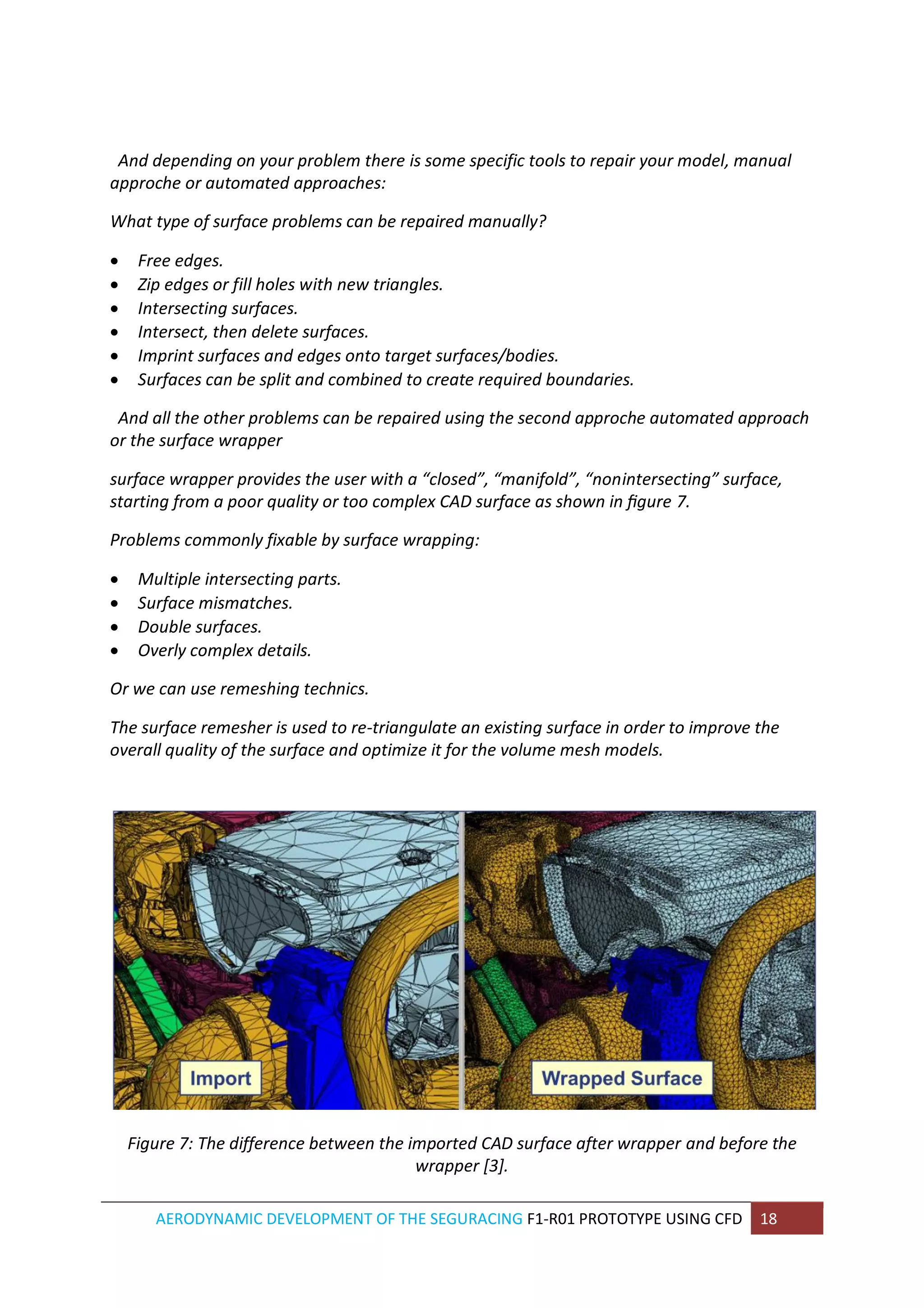 AERODYNAMIC DEVELOPMENT OF THE SEGURACING F1-R01 PROTOTYPE USING CFD 18 
And depending on your problem there is some specific tools to repair your model, manual approche or automated approaches: 
What type of surface problems can be repaired manually? 
 Free edges. 
 Zip edges or fill holes with new triangles. 
 Intersecting surfaces. 
 Intersect, then delete surfaces. 
 Imprint surfaces and edges onto target surfaces/bodies. 
 Surfaces can be split and combined to create required boundaries. 
And all the other problems can be repaired using the second approche automated approach or the surface wrapper 
surface wrapper provides the user with a “closed”, “manifold”, “nonintersecting” surface, starting from a poor quality or too complex CAD surface as shown in figure 7. 
Problems commonly fixable by surface wrapping: 
 Multiple intersecting parts. 
 Surface mismatches. 
 Double surfaces. 
 Overly complex details. 
Or we can use remeshing technics. 
The surface remesher is used to re-triangulate an existing surface in order to improve the overall quality of the surface and optimize it for the volume mesh models. 
Figure 7: The difference between the imported CAD surface after wrapper and before the wrapper [3].  