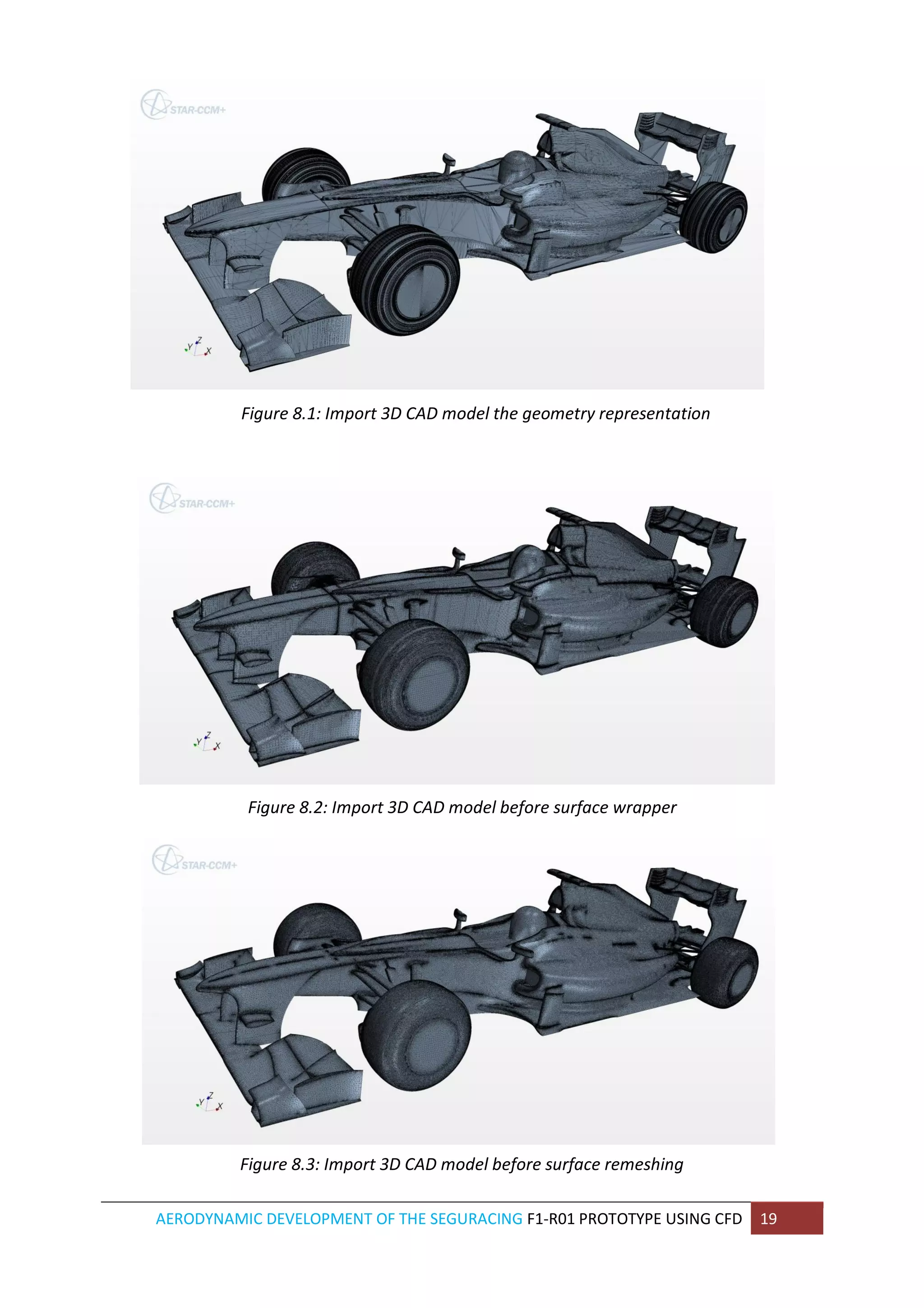 AERODYNAMIC DEVELOPMENT OF THE SEGURACING F1-R01 PROTOTYPE USING CFD 19 
Figure 8.1: Import 3D CAD model the geometry representation 
Figure 8.2: Import 3D CAD model before surface wrapper 
Figure 8.3: Import 3D CAD model before surface remeshing  