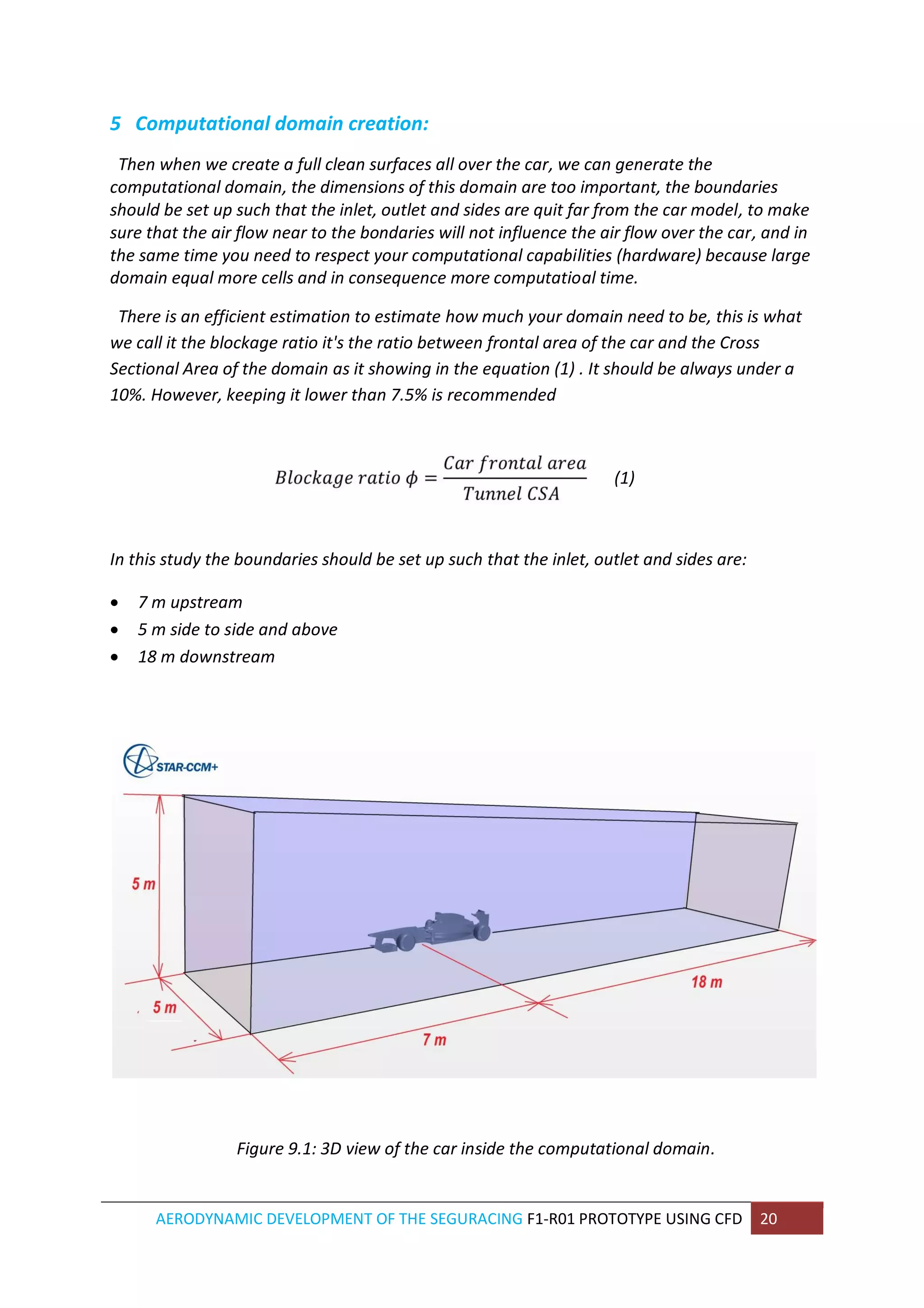 AERODYNAMIC DEVELOPMENT OF THE SEGURACING F1-R01 PROTOTYPE USING CFD 20 
5 Computational domain creation: 
Then when we create a full clean surfaces all over the car, we can generate the computational domain, the dimensions of this domain are too important, the boundaries should be set up such that the inlet, outlet and sides are quit far from the car model, to make sure that the air flow near to the bondaries will not influence the air flow over the car, and in the same time you need to respect your computational capabilities (hardware) because large domain equal more cells and in consequence more computatioal time. 
There is an efficient estimation to estimate how much your domain need to be, this is what we call it the blockage ratio it's the ratio between frontal area of the car and the Cross Sectional Area of the domain as it showing in the equation (1) . It should be always under a 10%. However, keeping it lower than 7.5% is recommended 
(1) 
In this study the boundaries should be set up such that the inlet, outlet and sides are: 
 7 m upstream 
 5 m side to side and above 
 18 m downstream 
Figure 9.1: 3D view of the car inside the computational domain. 
 