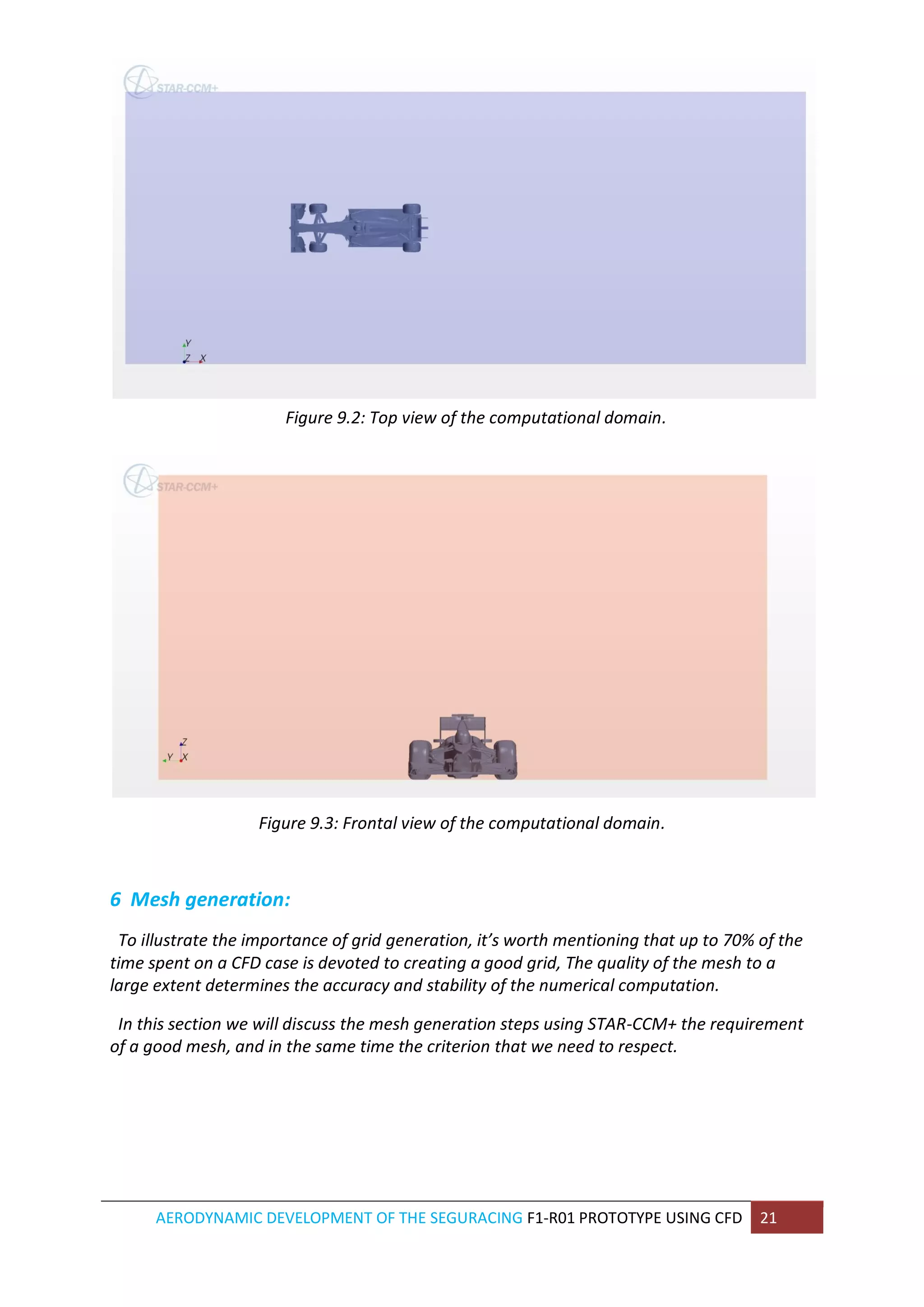AERODYNAMIC DEVELOPMENT OF THE SEGURACING F1-R01 PROTOTYPE USING CFD 21 
Figure 9.2: Top view of the computational domain. 
Figure 9.3: Frontal view of the computational domain. 
6 Mesh generation: 
To illustrate the importance of grid generation, it’s worth mentioning that up to 70% of the time spent on a CFD case is devoted to creating a good grid, The quality of the mesh to a large extent determines the accuracy and stability of the numerical computation. 
In this section we will discuss the mesh generation steps using STAR-CCM+ the requirement of a good mesh, and in the same time the criterion that we need to respect. 
 