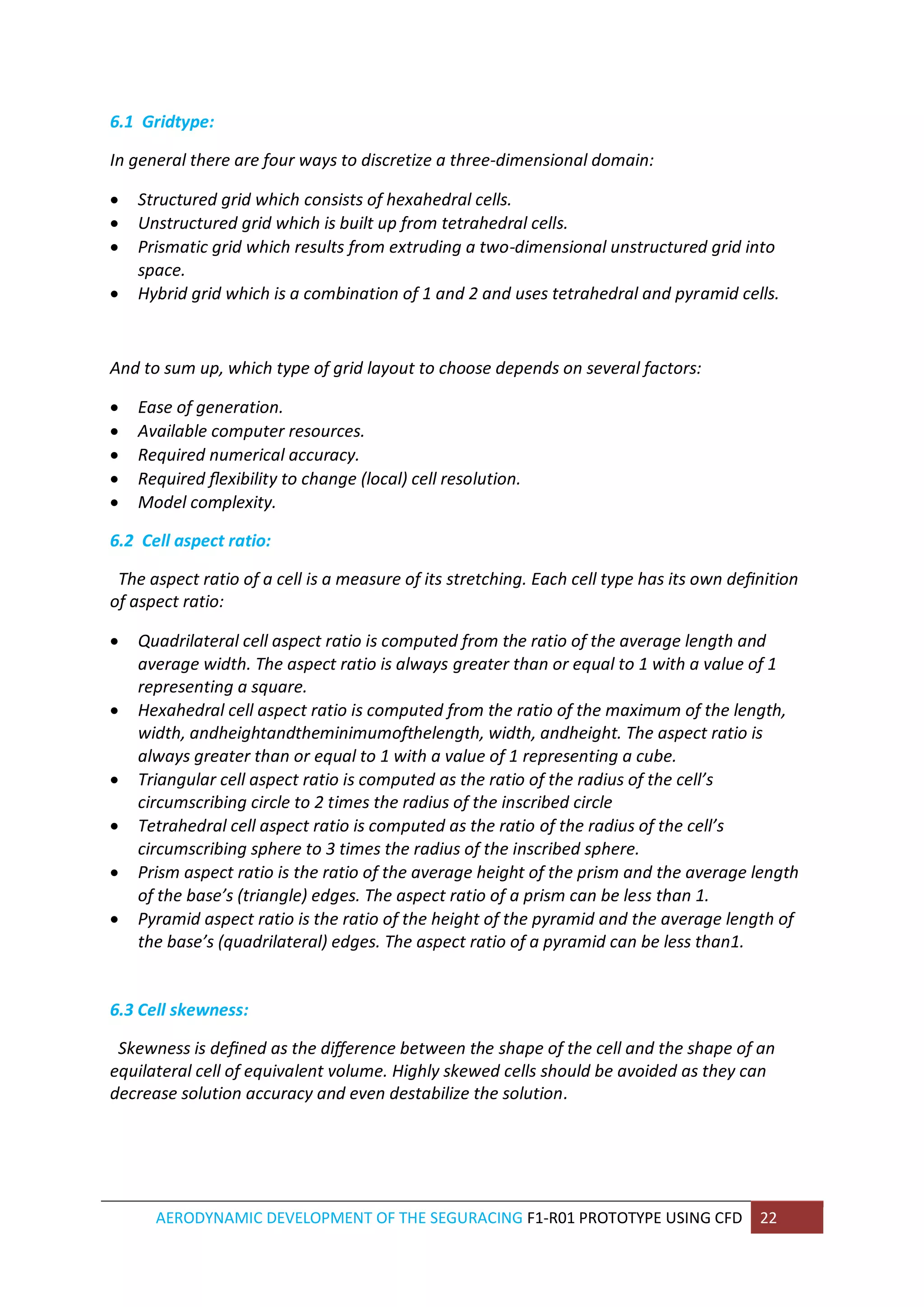 AERODYNAMIC DEVELOPMENT OF THE SEGURACING F1-R01 PROTOTYPE USING CFD 22 
6.1 Gridtype: 
In general there are four ways to discretize a three-dimensional domain: 
 Structured grid which consists of hexahedral cells. 
 Unstructured grid which is built up from tetrahedral cells. 
 Prismatic grid which results from extruding a two-dimensional unstructured grid into space. 
 Hybrid grid which is a combination of 1 and 2 and uses tetrahedral and pyramid cells. 
And to sum up, which type of grid layout to choose depends on several factors: 
 Ease of generation. 
 Available computer resources. 
 Required numerical accuracy. 
 Required flexibility to change (local) cell resolution. 
 Model complexity. 
6.2 Cell aspect ratio: 
The aspect ratio of a cell is a measure of its stretching. Each cell type has its own definition of aspect ratio: 
 Quadrilateral cell aspect ratio is computed from the ratio of the average length and average width. The aspect ratio is always greater than or equal to 1 with a value of 1 representing a square. 
 Hexahedral cell aspect ratio is computed from the ratio of the maximum of the length, width, andheightandtheminimumofthelength, width, andheight. The aspect ratio is always greater than or equal to 1 with a value of 1 representing a cube. 
 Triangular cell aspect ratio is computed as the ratio of the radius of the cell’s circumscribing circle to 2 times the radius of the inscribed circle 
 Tetrahedral cell aspect ratio is computed as the ratio of the radius of the cell’s circumscribing sphere to 3 times the radius of the inscribed sphere. 
 Prism aspect ratio is the ratio of the average height of the prism and the average length of the base’s (triangle) edges. The aspect ratio of a prism can be less than 1. 
 Pyramid aspect ratio is the ratio of the height of the pyramid and the average length of the base’s (quadrilateral) edges. The aspect ratio of a pyramid can be less than1. 
6.3 Cell skewness: 
Skewness is defined as the difference between the shape of the cell and the shape of an equilateral cell of equivalent volume. Highly skewed cells should be avoided as they can decrease solution accuracy and even destabilize the solution. 
 