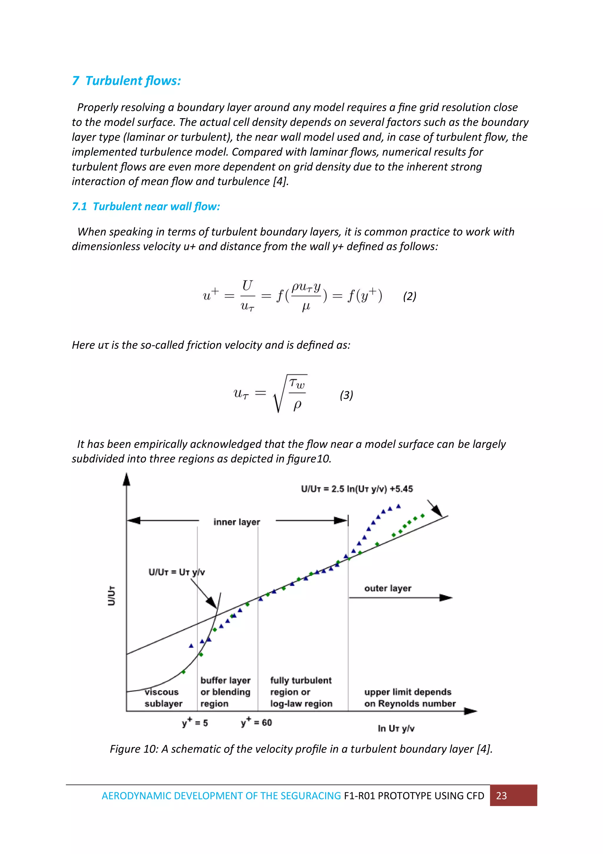 AERODYNAMIC DEVELOPMENT OF THE SEGURACING F1-R01 PROTOTYPE USING CFD 23 
7 Turbulent flows: 
Properly resolving a boundary layer around any model requires a fine grid resolution close to the model surface. The actual cell density depends on several factors such as the boundary layer type (laminar or turbulent), the near wall model used and, in case of turbulent flow, the implemented turbulence model. Compared with laminar flows, numerical results for turbulent flows are even more dependent on grid density due to the inherent strong interaction of mean flow and turbulence [4]. 
7.1 Turbulent near wall flow: 
When speaking in terms of turbulent boundary layers, it is common practice to work with dimensionless velocity u+ and distance from the wall y+ defined as follows: 
(2) 
Here uτ is the so-called friction velocity and is defined as: 
(3) 
It has been empirically acknowledged that the flow near a model surface can be largely subdivided into three regions as depicted in figure10. 
Figure 10: A schematic of the velocity profile in a turbulent boundary layer [4]. 
 