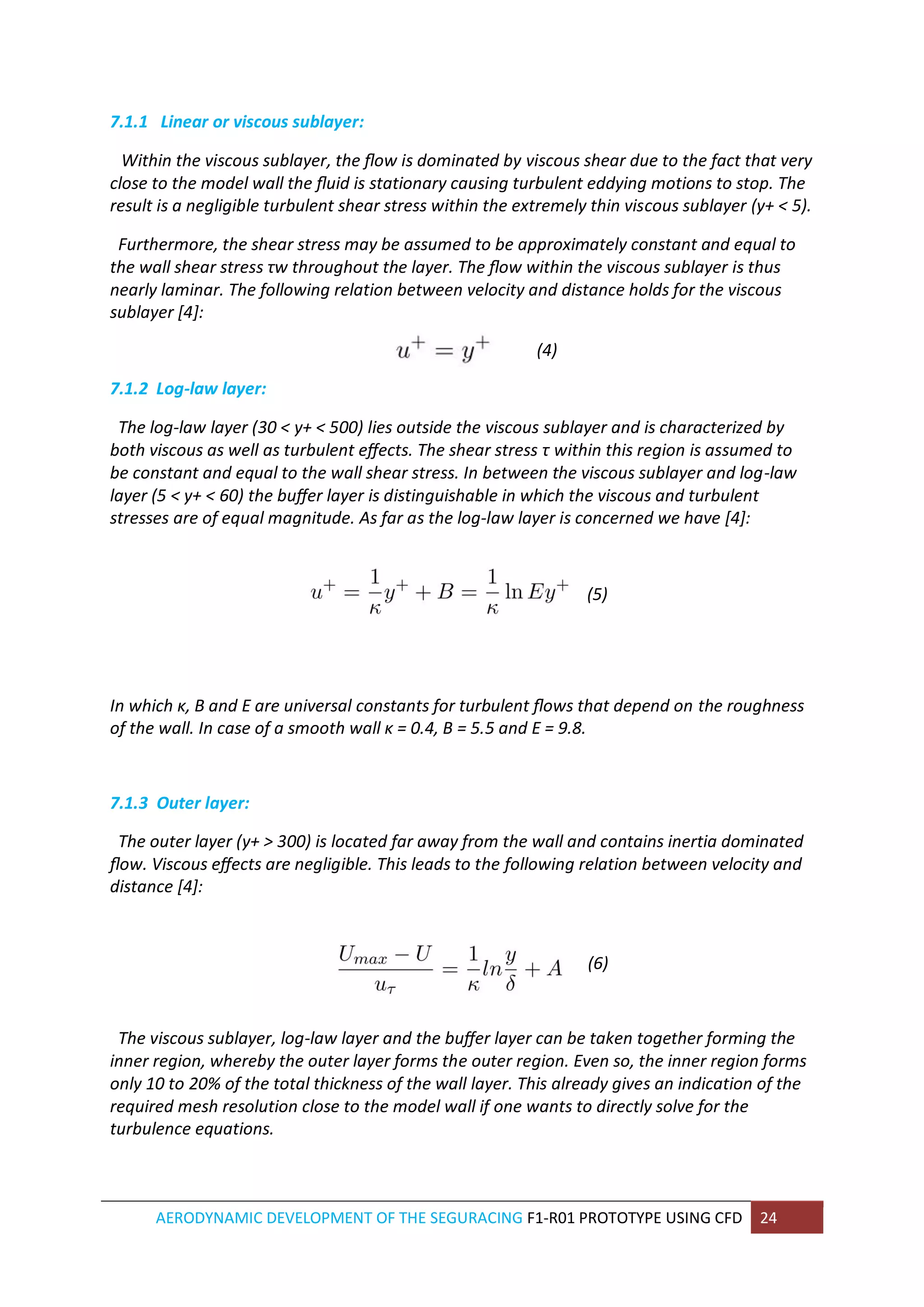 AERODYNAMIC DEVELOPMENT OF THE SEGURACING F1-R01 PROTOTYPE USING CFD 24 
7.1.1 Linear or viscous sublayer: 
Within the viscous sublayer, the flow is dominated by viscous shear due to the fact that very close to the model wall the fluid is stationary causing turbulent eddying motions to stop. The result is a negligible turbulent shear stress within the extremely thin viscous sublayer (y+ < 5). 
Furthermore, the shear stress may be assumed to be approximately constant and equal to the wall shear stress τw throughout the layer. The flow within the viscous sublayer is thus nearly laminar. The following relation between velocity and distance holds for the viscous sublayer [4]: 
(4) 
7.1.2 Log-law layer: 
The log-law layer (30 < y+ < 500) lies outside the viscous sublayer and is characterized by both viscous as well as turbulent effects. The shear stress τ within this region is assumed to be constant and equal to the wall shear stress. In between the viscous sublayer and log-law layer (5 < y+ < 60) the buffer layer is distinguishable in which the viscous and turbulent stresses are of equal magnitude. As far as the log-law layer is concerned we have [4]: 
(5) 
In which κ, B and E are universal constants for turbulent flows that depend on the roughness of the wall. In case of a smooth wall κ = 0.4, B = 5.5 and E = 9.8. 
7.1.3 Outer layer: 
The outer layer (y+ > 300) is located far away from the wall and contains inertia dominated flow. Viscous effects are negligible. This leads to the following relation between velocity and distance [4]: 
(6) 
The viscous sublayer, log-law layer and the buffer layer can be taken together forming the inner region, whereby the outer layer forms the outer region. Even so, the inner region forms only 10 to 20% of the total thickness of the wall layer. This already gives an indication of the required mesh resolution close to the model wall if one wants to directly solve for the turbulence equations. 
 