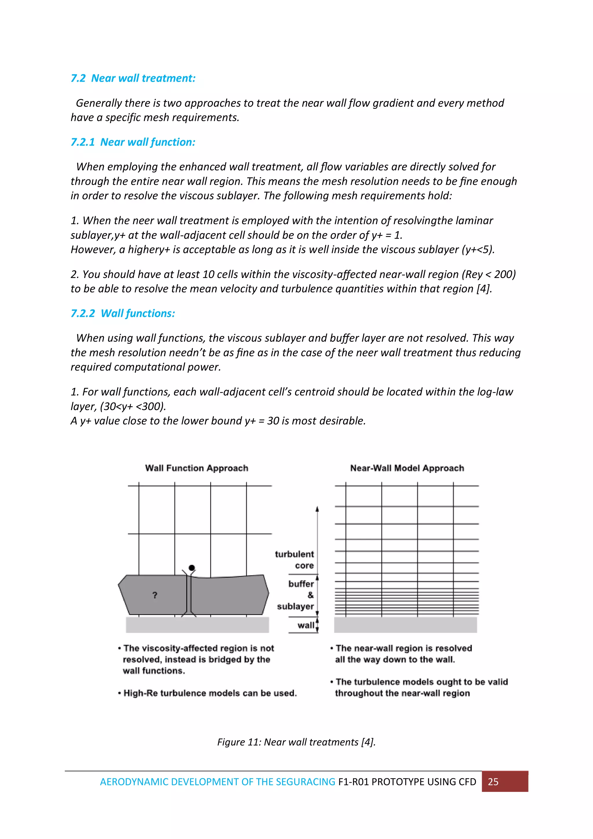 AERODYNAMIC DEVELOPMENT OF THE SEGURACING F1-R01 PROTOTYPE USING CFD 25 
7.2 Near wall treatment: 
Generally there is two approaches to treat the near wall flow gradient and every method have a specific mesh requirements. 
7.2.1 Near wall function: 
When employing the enhanced wall treatment, all flow variables are directly solved for through the entire near wall region. This means the mesh resolution needs to be fine enough in order to resolve the viscous sublayer. The following mesh requirements hold: 
1. When the neer wall treatment is employed with the intention of resolvingthe laminar sublayer,y+ at the wall-adjacent cell should be on the order of y+ = 1. However, a highery+ is acceptable as long as it is well inside the viscous sublayer (y+<5). 
2. You should have at least 10 cells within the viscosity-affected near-wall region (Rey < 200) to be able to resolve the mean velocity and turbulence quantities within that region [4]. 
7.2.2 Wall functions: 
When using wall functions, the viscous sublayer and buffer layer are not resolved. This way the mesh resolution needn’t be as fine as in the case of the neer wall treatment thus reducing required computational power. 
1. For wall functions, each wall-adjacent cell’s centroid should be located within the log-law layer, (30<y+ <300). A y+ value close to the lower bound y+ = 30 is most desirable. 
Figure 11: Near wall treatments [4].  