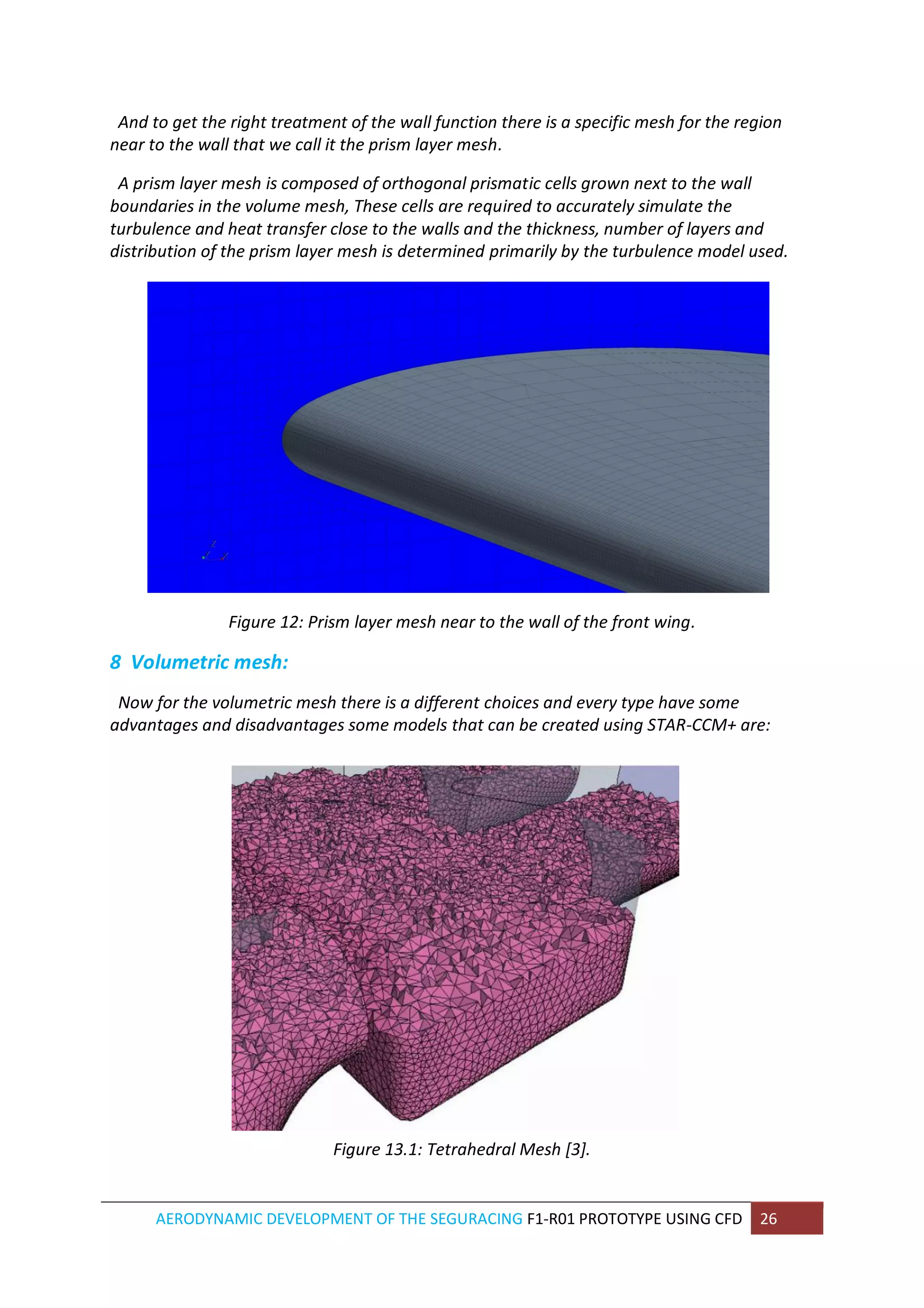 AERODYNAMIC DEVELOPMENT OF THE SEGURACING F1-R01 PROTOTYPE USING CFD 26 
And to get the right treatment of the wall function there is a specific mesh for the region near to the wall that we call it the prism layer mesh. 
A prism layer mesh is composed of orthogonal prismatic cells grown next to the wall boundaries in the volume mesh, These cells are required to accurately simulate the turbulence and heat transfer close to the walls and the thickness, number of layers and distribution of the prism layer mesh is determined primarily by the turbulence model used. 
Figure 12: Prism layer mesh near to the wall of the front wing. 
8 Volumetric mesh: 
Now for the volumetric mesh there is a different choices and every type have some advantages and disadvantages some models that can be created using STAR-CCM+ are: 
Figure 13.1: Tetrahedral Mesh [3].  