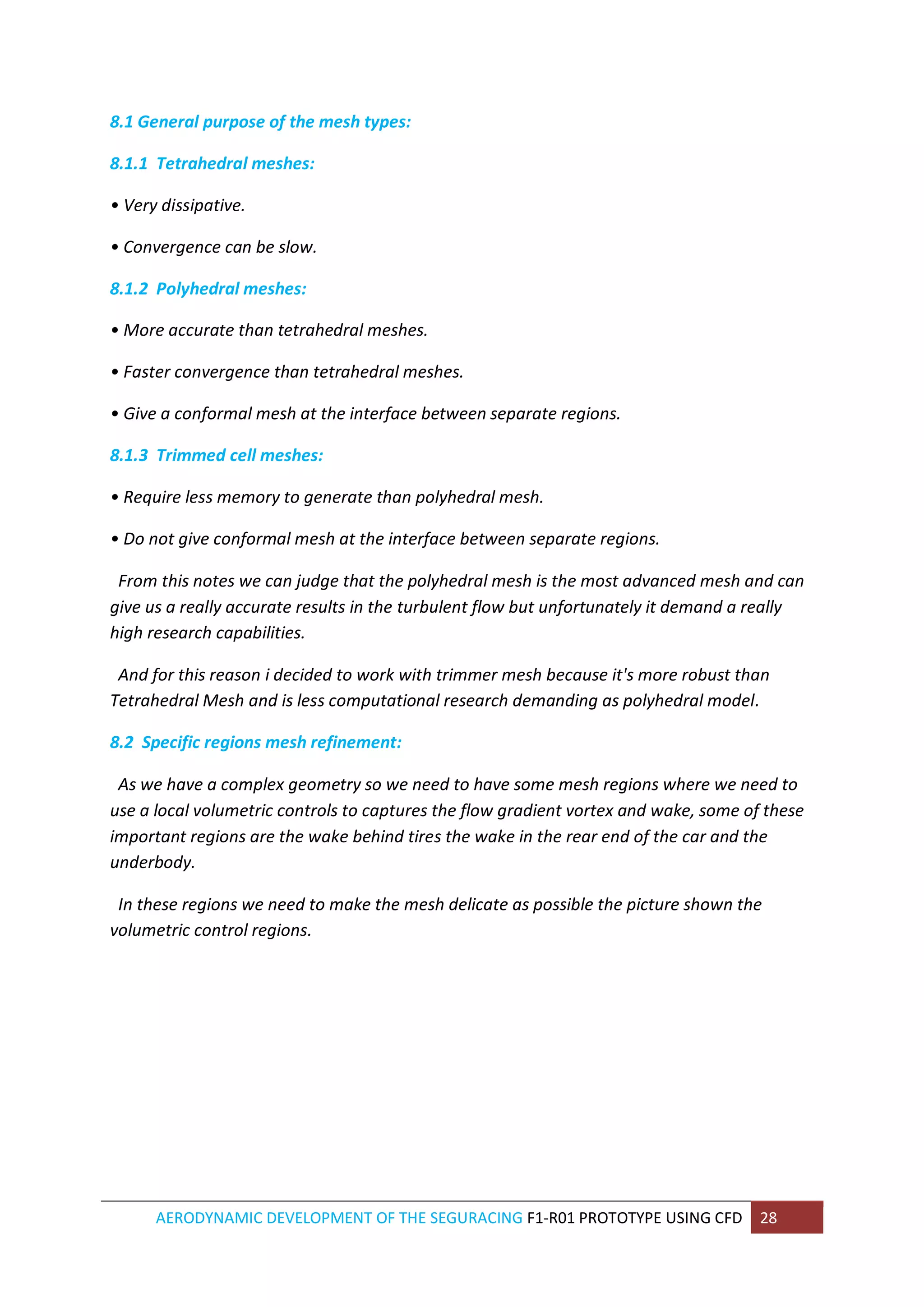 AERODYNAMIC DEVELOPMENT OF THE SEGURACING F1-R01 PROTOTYPE USING CFD 28 
8.1 General purpose of the mesh types: 
8.1.1 Tetrahedral meshes: 
• Very dissipative. 
• Convergence can be slow. 
8.1.2 Polyhedral meshes: 
• More accurate than tetrahedral meshes. 
• Faster convergence than tetrahedral meshes. 
• Give a conformal mesh at the interface between separate regions. 
8.1.3 Trimmed cell meshes: 
• Require less memory to generate than polyhedral mesh. 
• Do not give conformal mesh at the interface between separate regions. 
From this notes we can judge that the polyhedral mesh is the most advanced mesh and can give us a really accurate results in the turbulent flow but unfortunately it demand a really high research capabilities. 
And for this reason i decided to work with trimmer mesh because it's more robust than Tetrahedral Mesh and is less computational research demanding as polyhedral model. 
8.2 Specific regions mesh refinement: 
As we have a complex geometry so we need to have some mesh regions where we need to use a local volumetric controls to captures the flow gradient vortex and wake, some of these important regions are the wake behind tires the wake in the rear end of the car and the underbody. 
In these regions we need to make the mesh delicate as possible the picture shown the volumetric control regions. 
 