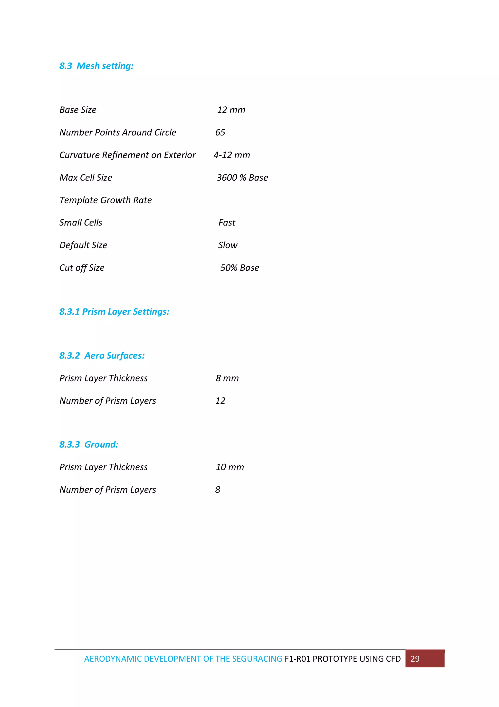 AERODYNAMIC DEVELOPMENT OF THE SEGURACING F1-R01 PROTOTYPE USING CFD 29 
8.3 Mesh setting: 
Base Size 12 mm 
Number Points Around Circle 65 
Curvature Refinement on Exterior 4-12 mm 
Max Cell Size 3600 % Base 
Template Growth Rate 
Small Cells Fast 
Default Size Slow 
Cut off Size 50% Base 
8.3.1 Prism Layer Settings: 
8.3.2 Aero Surfaces: 
Prism Layer Thickness 8 mm 
Number of Prism Layers 12 
8.3.3 Ground: 
Prism Layer Thickness 10 mm 
Number of Prism Layers 8 
 