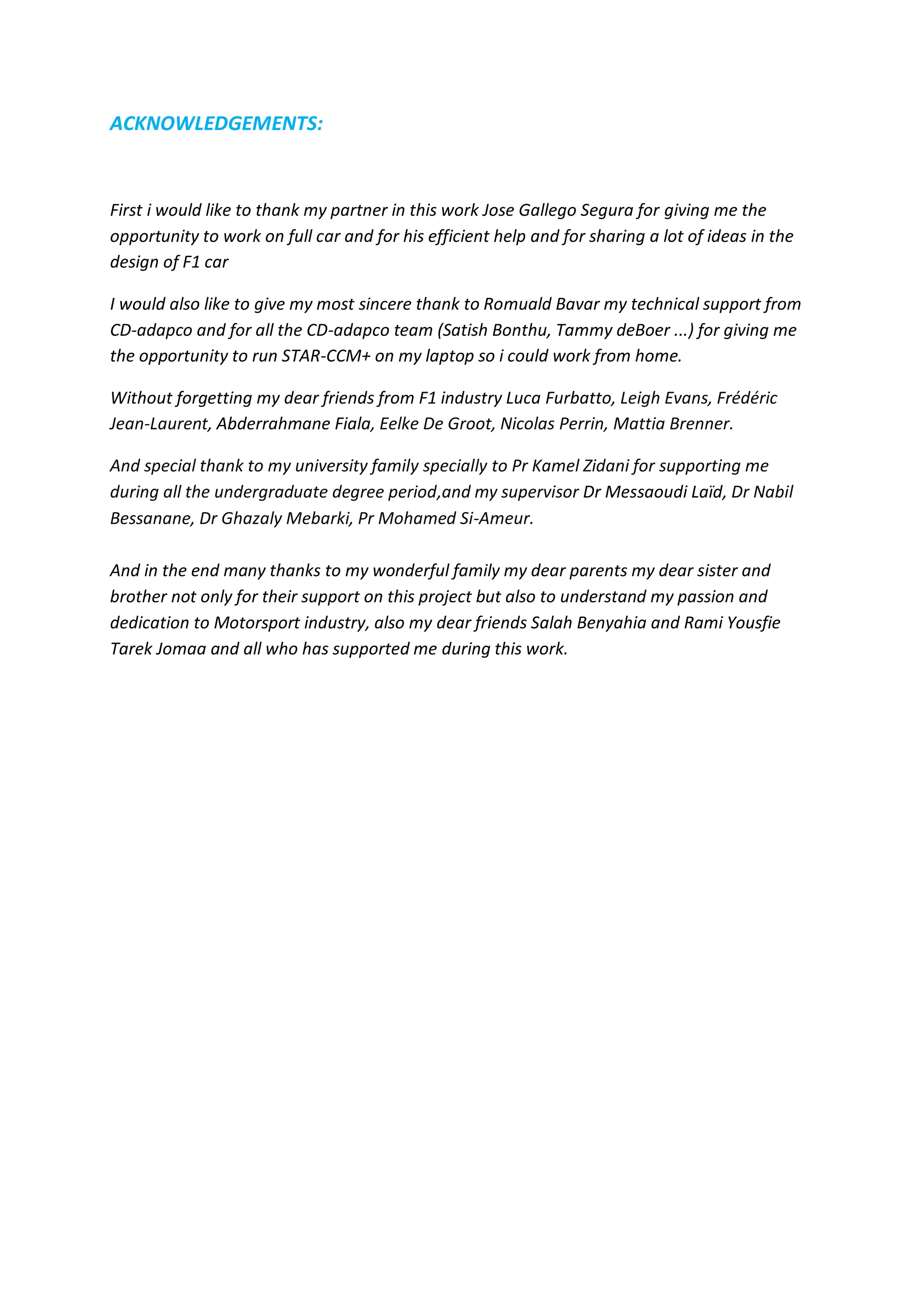 ACKNOWLEDGEMENTS: 
First i would like to thank my partner in this work Jose Gallego Segura for giving me the opportunity to work on full car and for his efficient help and for sharing a lot of ideas in the design of F1 car 
I would also like to give my most sincere thank to Romuald Bavar my technical support from CD-adapco and for all the CD-adapco team (Satish Bonthu, Tammy deBoer ...) for giving me the opportunity to run STAR-CCM+ on my laptop so i could work from home. 
Without forgetting my dear friends from F1 industry Luca Furbatto, Leigh Evans, Frédéric Jean-Laurent, Abderrahmane Fiala, Eelke De Groot, Nicolas Perrin, Mattia Brenner. And special thank to my university family specially to Pr Kamel Zidani for supporting me during all the undergraduate degree period,and my supervisor Dr Messaoudi Laïd, Dr Nabil Bessanane, Dr Ghazaly Mebarki, Pr Mohamed Si-Ameur. And in the end many thanks to my wonderful family my dear parents my dear sister and brother not only for their support on this project but also to understand my passion and dedication to Motorsport industry, also my dear friends Salah Benyahia and Rami Yousfie Tarek Jomaa and all who has supported me during this work. 
 