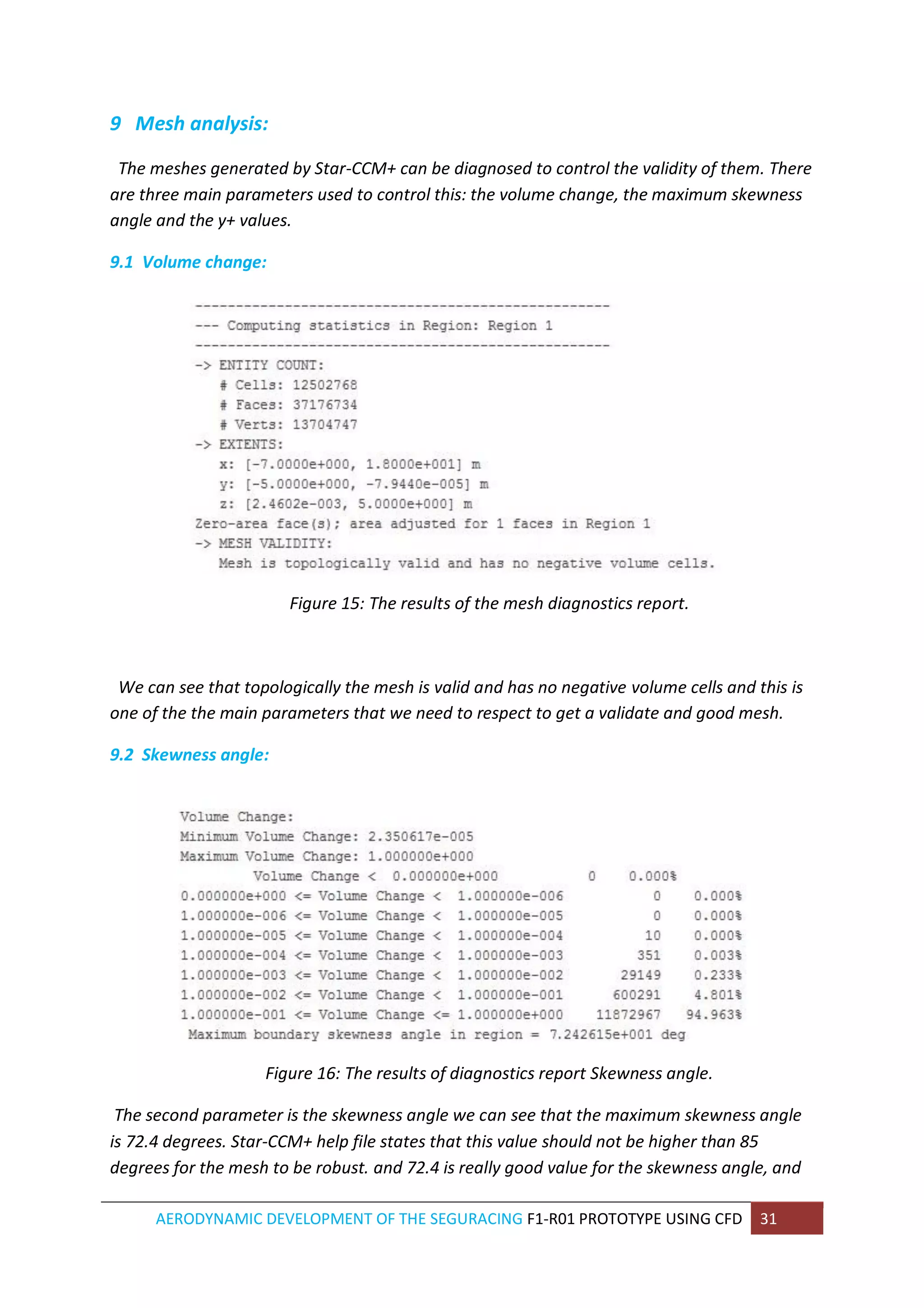 AERODYNAMIC DEVELOPMENT OF THE SEGURACING F1-R01 PROTOTYPE USING CFD 31 
9 Mesh analysis: 
The meshes generated by Star-CCM+ can be diagnosed to control the validity of them. There are three main parameters used to control this: the volume change, the maximum skewness angle and the y+ values. 
9.1 Volume change: 
Figure 15: The results of the mesh diagnostics report. 
We can see that topologically the mesh is valid and has no negative volume cells and this is one of the the main parameters that we need to respect to get a validate and good mesh. 
9.2 Skewness angle: 
Figure 16: The results of diagnostics report Skewness angle. 
The second parameter is the skewness angle we can see that the maximum skewness angle is 72.4 degrees. Star-CCM+ help file states that this value should not be higher than 85 degrees for the mesh to be robust. and 72.4 is really good value for the skewness angle, and  