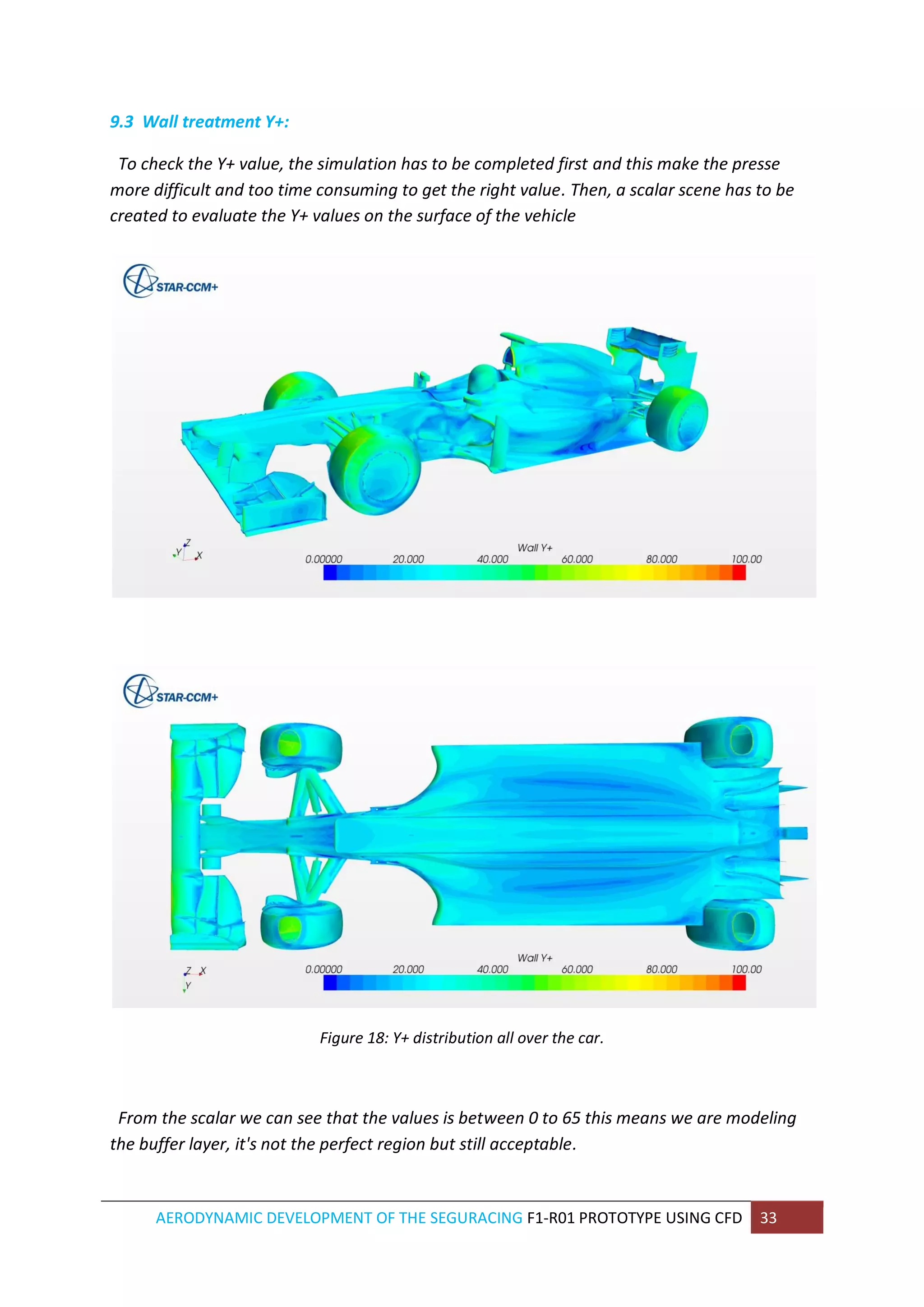 AERODYNAMIC DEVELOPMENT OF THE SEGURACING F1-R01 PROTOTYPE USING CFD 33 
9.3 Wall treatment Y+: 
To check the Y+ value, the simulation has to be completed first and this make the presse more difficult and too time consuming to get the right value. Then, a scalar scene has to be created to evaluate the Y+ values on the surface of the vehicle 
Figure 18: Y+ distribution all over the car. 
From the scalar we can see that the values is between 0 to 65 this means we are modeling the buffer layer, it's not the perfect region but still acceptable. 
 