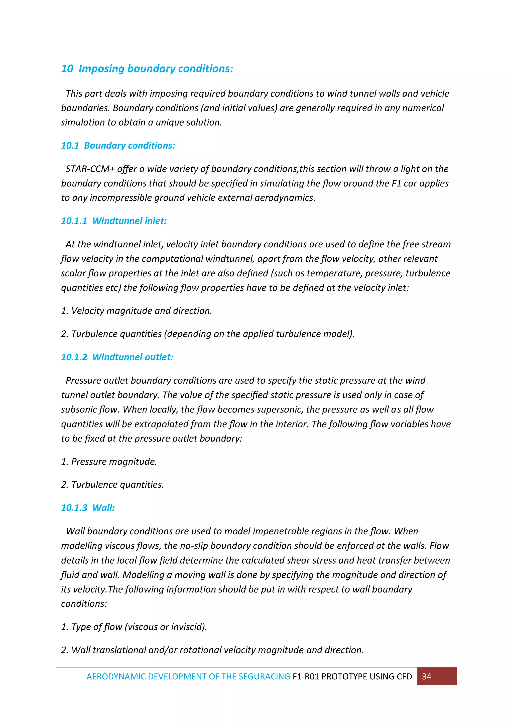 AERODYNAMIC DEVELOPMENT OF THE SEGURACING F1-R01 PROTOTYPE USING CFD 34 
10 Imposing boundary conditions: 
This part deals with imposing required boundary conditions to wind tunnel walls and vehicle boundaries. Boundary conditions (and initial values) are generally required in any numerical simulation to obtain a unique solution. 
10.1 Boundary conditions: 
STAR-CCM+ offer a wide variety of boundary conditions,this section will throw a light on the boundary conditions that should be specified in simulating the flow around the F1 car applies to any incompressible ground vehicle external aerodynamics. 
10.1.1 Windtunnel inlet: 
At the windtunnel inlet, velocity inlet boundary conditions are used to define the free stream flow velocity in the computational windtunnel, apart from the flow velocity, other relevant scalar flow properties at the inlet are also defined (such as temperature, pressure, turbulence quantities etc) the following flow properties have to be defined at the velocity inlet: 
1. Velocity magnitude and direction. 
2. Turbulence quantities (depending on the applied turbulence model). 
10.1.2 Windtunnel outlet: 
Pressure outlet boundary conditions are used to specify the static pressure at the wind tunnel outlet boundary. The value of the specified static pressure is used only in case of subsonic flow. When locally, the flow becomes supersonic, the pressure as well as all flow quantities will be extrapolated from the flow in the interior. The following flow variables have to be fixed at the pressure outlet boundary: 
1. Pressure magnitude. 
2. Turbulence quantities. 
10.1.3 Wall: 
Wall boundary conditions are used to model impenetrable regions in the flow. When modelling viscous flows, the no-slip boundary condition should be enforced at the walls. Flow details in the local flow field determine the calculated shear stress and heat transfer between fluid and wall. Modelling a moving wall is done by specifying the magnitude and direction of its velocity.The following information should be put in with respect to wall boundary conditions: 
1. Type of flow (viscous or inviscid). 
2. Wall translational and/or rotational velocity magnitude and direction.  