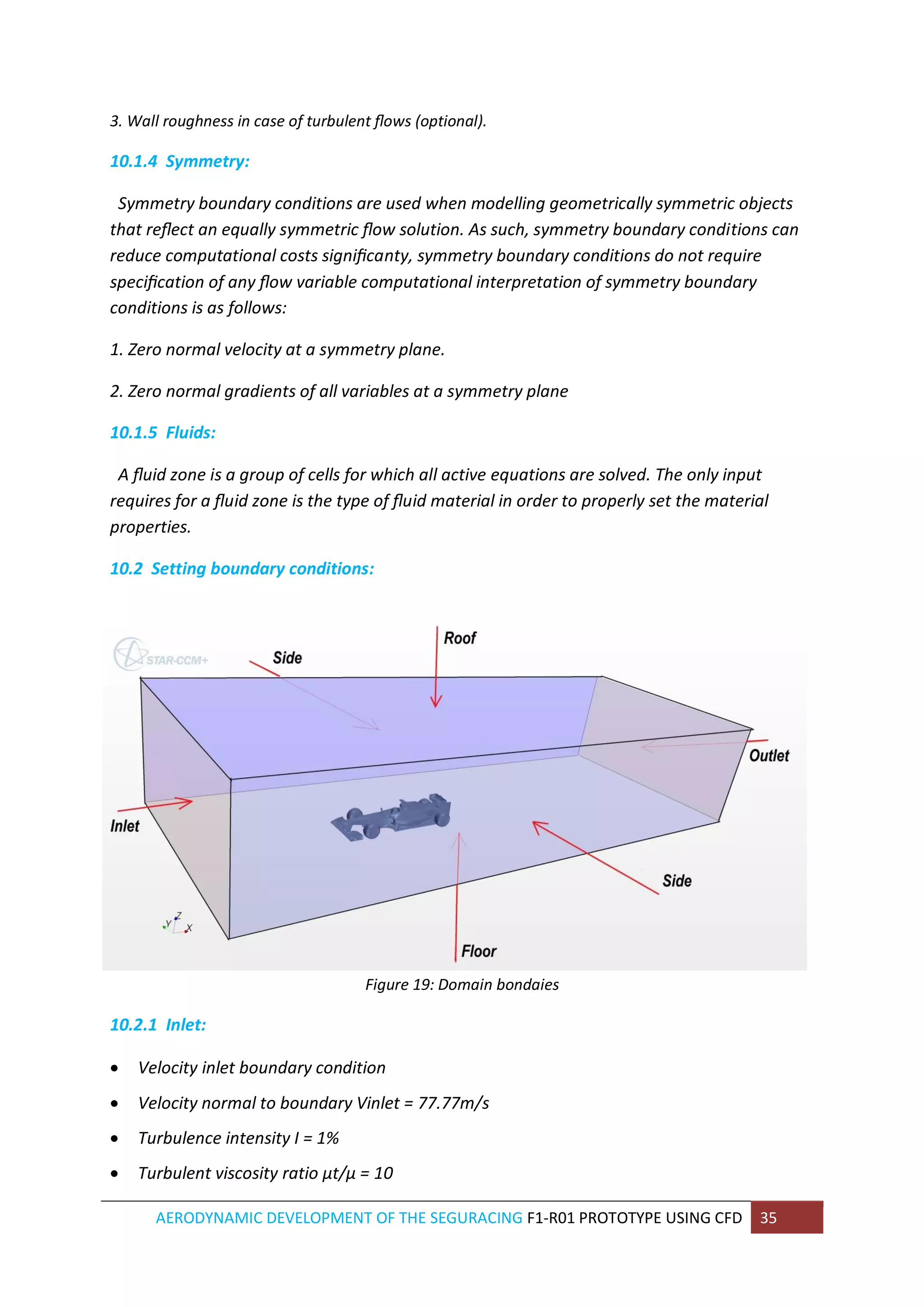 AERODYNAMIC DEVELOPMENT OF THE SEGURACING F1-R01 PROTOTYPE USING CFD 35 
3. Wall roughness in case of turbulent flows (optional). 
10.1.4 Symmetry: 
Symmetry boundary conditions are used when modelling geometrically symmetric objects that reflect an equally symmetric flow solution. As such, symmetry boundary conditions can reduce computational costs significanty, symmetry boundary conditions do not require specification of any flow variable computational interpretation of symmetry boundary conditions is as follows: 
1. Zero normal velocity at a symmetry plane. 
2. Zero normal gradients of all variables at a symmetry plane 
10.1.5 Fluids: 
A fluid zone is a group of cells for which all active equations are solved. The only input requires for a fluid zone is the type of fluid material in order to properly set the material properties. 
10.2 Setting boundary conditions: 
Figure 19: Domain bondaies 
10.2.1 Inlet: 
 Velocity inlet boundary condition 
 Velocity normal to boundary Vinlet = 77.77m/s 
 Turbulence intensity I = 1% 
 Turbulent viscosity ratio μt/μ = 10  