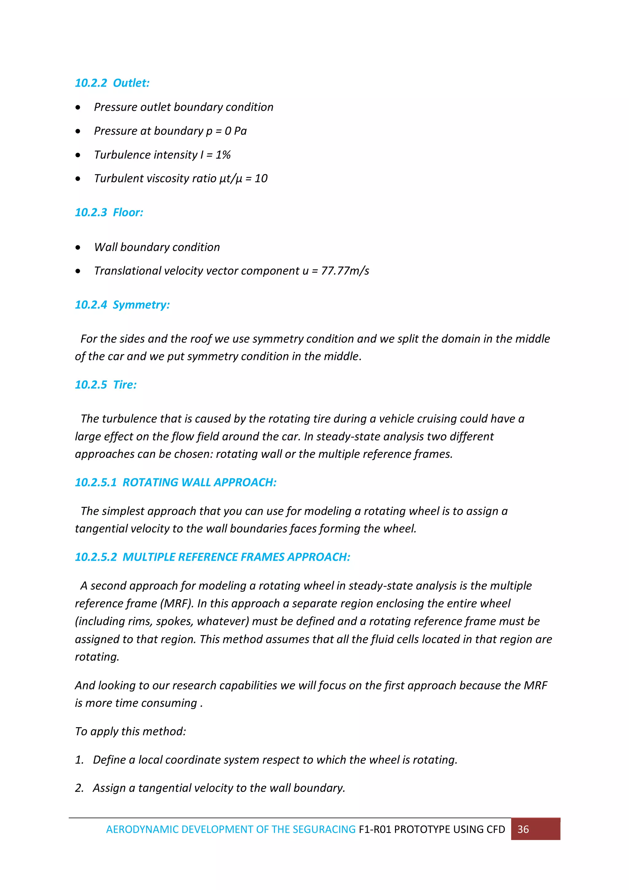 AERODYNAMIC DEVELOPMENT OF THE SEGURACING F1-R01 PROTOTYPE USING CFD 36 
10.2.2 Outlet: 
 Pressure outlet boundary condition 
 Pressure at boundary p = 0 Pa 
 Turbulence intensity I = 1% 
 Turbulent viscosity ratio μt/μ = 10 
10.2.3 Floor: 
 Wall boundary condition 
 Translational velocity vector component u = 77.77m/s 
10.2.4 Symmetry: 
For the sides and the roof we use symmetry condition and we split the domain in the middle of the car and we put symmetry condition in the middle. 
10.2.5 Tire: 
The turbulence that is caused by the rotating tire during a vehicle cruising could have a large effect on the flow field around the car. In steady-state analysis two different approaches can be chosen: rotating wall or the multiple reference frames. 
10.2.5.1 ROTATING WALL APPROACH: 
The simplest approach that you can use for modeling a rotating wheel is to assign a tangential velocity to the wall boundaries faces forming the wheel. 
10.2.5.2 MULTIPLE REFERENCE FRAMES APPROACH: 
A second approach for modeling a rotating wheel in steady-state analysis is the multiple reference frame (MRF). In this approach a separate region enclosing the entire wheel (including rims, spokes, whatever) must be defined and a rotating reference frame must be assigned to that region. This method assumes that all the fluid cells located in that region are rotating. 
And looking to our research capabilities we will focus on the first approach because the MRF is more time consuming . 
To apply this method: 
1. Define a local coordinate system respect to which the wheel is rotating. 
2. Assign a tangential velocity to the wall boundary.  