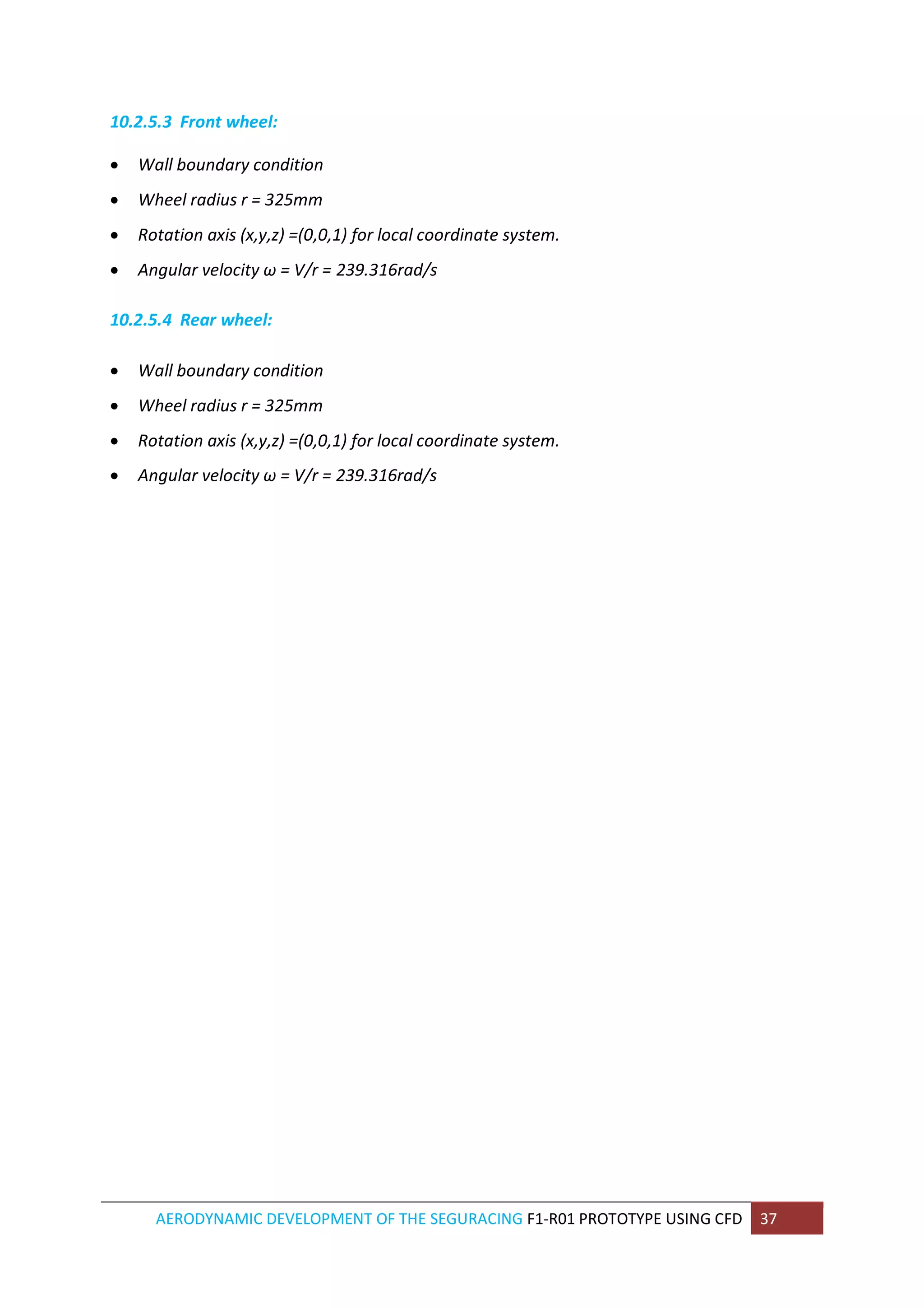 AERODYNAMIC DEVELOPMENT OF THE SEGURACING F1-R01 PROTOTYPE USING CFD 37 
10.2.5.3 Front wheel: 
 Wall boundary condition 
 Wheel radius r = 325mm 
 Rotation axis (x,y,z) =(0,0,1) for local coordinate system. 
 Angular velocity ω = V/r = 239.316rad/s 
10.2.5.4 Rear wheel: 
 Wall boundary condition 
 Wheel radius r = 325mm 
 Rotation axis (x,y,z) =(0,0,1) for local coordinate system. 
 Angular velocity ω = V/r = 239.316rad/s 
 