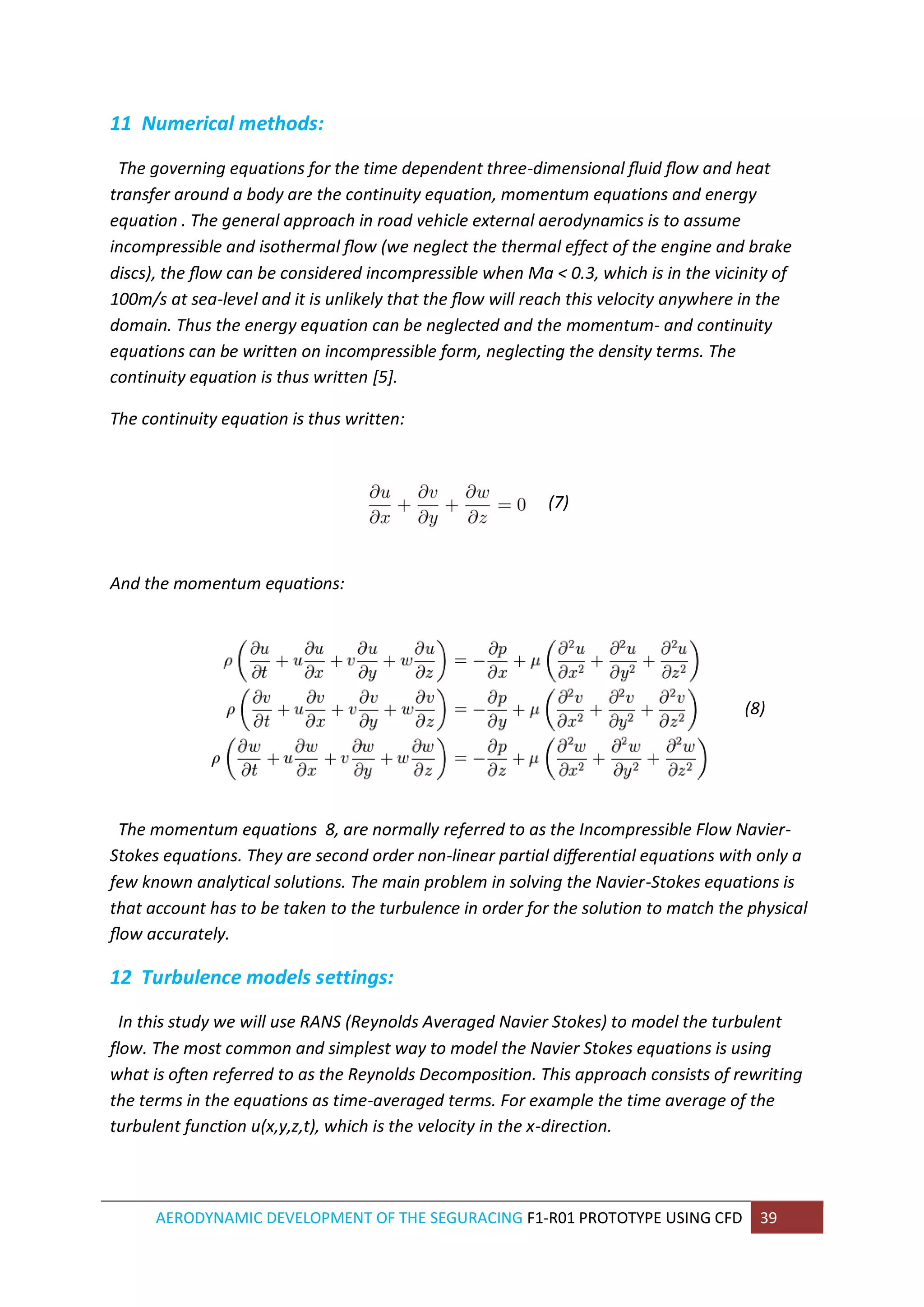 AERODYNAMIC DEVELOPMENT OF THE SEGURACING F1-R01 PROTOTYPE USING CFD 39 
11 Numerical methods: 
The governing equations for the time dependent three-dimensional fluid flow and heat transfer around a body are the continuity equation, momentum equations and energy equation . The general approach in road vehicle external aerodynamics is to assume incompressible and isothermal flow (we neglect the thermal effect of the engine and brake discs), the flow can be considered incompressible when Ma < 0.3, which is in the vicinity of 100m/s at sea-level and it is unlikely that the flow will reach this velocity anywhere in the domain. Thus the energy equation can be neglected and the momentum- and continuity equations can be written on incompressible form, neglecting the density terms. The continuity equation is thus written [5]. 
The continuity equation is thus written: 
(7) 
And the momentum equations: 
(8) 
The momentum equations 8, are normally referred to as the Incompressible Flow Navier- Stokes equations. They are second order non-linear partial differential equations with only a few known analytical solutions. The main problem in solving the Navier-Stokes equations is that account has to be taken to the turbulence in order for the solution to match the physical flow accurately. 
12 Turbulence models settings: 
In this study we will use RANS (Reynolds Averaged Navier Stokes) to model the turbulent flow. The most common and simplest way to model the Navier Stokes equations is using what is often referred to as the Reynolds Decomposition. This approach consists of rewriting the terms in the equations as time-averaged terms. For example the time average of the turbulent function u(x,y,z,t), which is the velocity in the x-direction. 
 